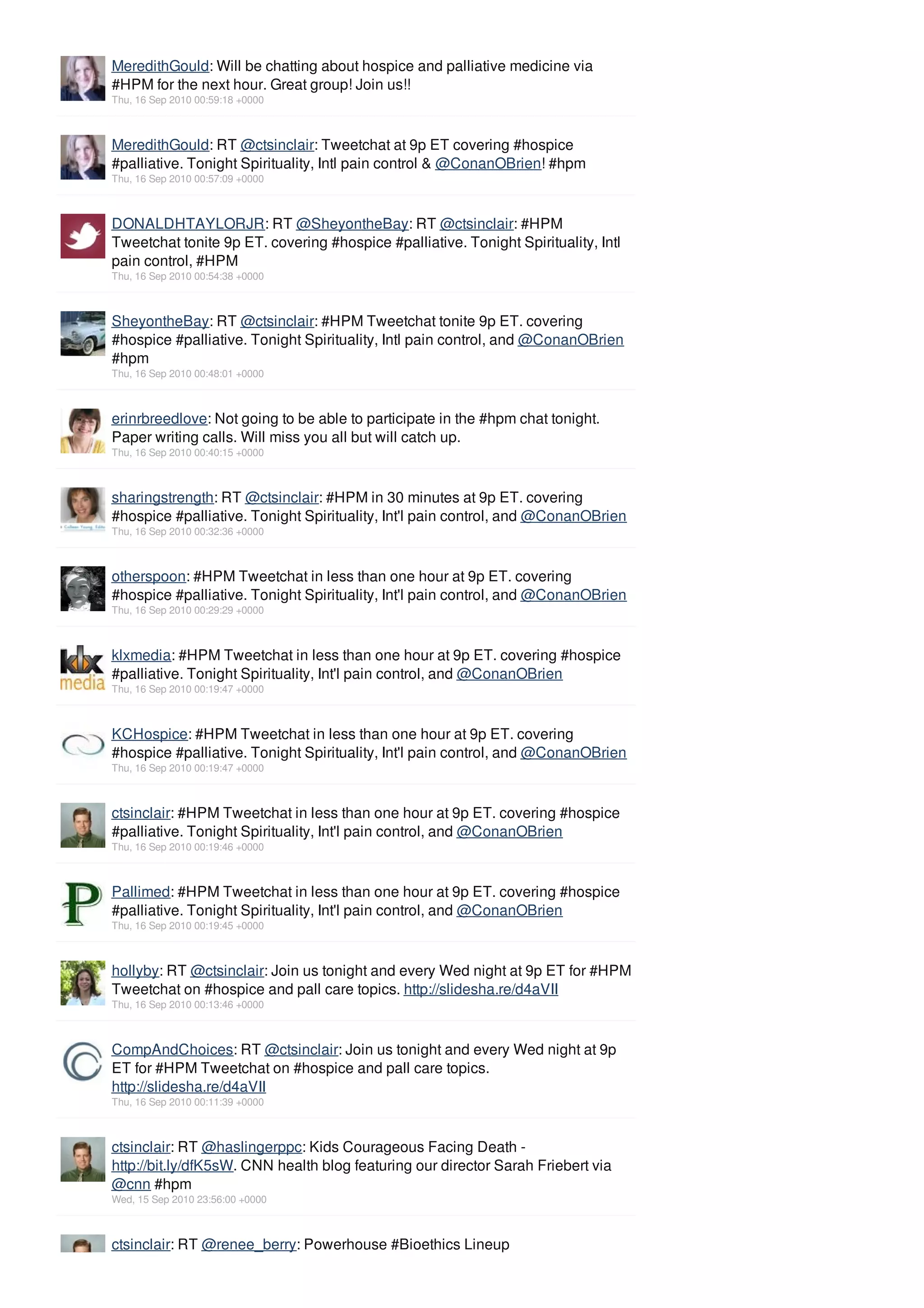 MeredithGould: Will be chatting about hospice and palliative medicine via
#HPM for the next hour. Great group! Join us!!
Thu, 16 Sep 2010 00:59:18 +0000



MeredithGould: RT @ctsinclair: Tweetchat at 9p ET covering #hospice
#palliative. Tonight Spirituality, Intl pain control & @ConanOBrien! #hpm
Thu, 16 Sep 2010 00:57:09 +0000



DONALDHTAYLORJR: RT @SheyontheBay: RT @ctsinclair: #HPM
Tweetchat tonite 9p ET. covering #hospice #palliative. Tonight Spirituality, Intl
pain control, #HPM
Thu, 16 Sep 2010 00:54:38 +0000



SheyontheBay: RT @ctsinclair: #HPM Tweetchat tonite 9p ET. covering
#hospice #palliative. Tonight Spirituality, Intl pain control, and @ConanOBrien
#hpm
Thu, 16 Sep 2010 00:48:01 +0000



erinrbreedlove: Not going to be able to participate in the #hpm chat tonight.
Paper writing calls. Will miss you all but will catch up.
Thu, 16 Sep 2010 00:40:15 +0000



sharingstrength: RT @ctsinclair: #HPM in 30 minutes at 9p ET. covering
#hospice #palliative. Tonight Spirituality, Int'l pain control, and @ConanOBrien
Thu, 16 Sep 2010 00:32:36 +0000



otherspoon: #HPM Tweetchat in less than one hour at 9p ET. covering
#hospice #palliative. Tonight Spirituality, Int'l pain control, and @ConanOBrien
Thu, 16 Sep 2010 00:29:29 +0000



klxmedia: #HPM Tweetchat in less than one hour at 9p ET. covering #hospice
#palliative. Tonight Spirituality, Int'l pain control, and @ConanOBrien
Thu, 16 Sep 2010 00:19:47 +0000



KCHospice: #HPM Tweetchat in less than one hour at 9p ET. covering
#hospice #palliative. Tonight Spirituality, Int'l pain control, and @ConanOBrien
Thu, 16 Sep 2010 00:19:47 +0000



ctsinclair: #HPM Tweetchat in less than one hour at 9p ET. covering #hospice
#palliative. Tonight Spirituality, Int'l pain control, and @ConanOBrien
Thu, 16 Sep 2010 00:19:46 +0000



Pallimed: #HPM Tweetchat in less than one hour at 9p ET. covering #hospice
#palliative. Tonight Spirituality, Int'l pain control, and @ConanOBrien
Thu, 16 Sep 2010 00:19:45 +0000



hollyby: RT @ctsinclair: Join us tonight and every Wed night at 9p ET for #HPM
Tweetchat on #hospice and pall care topics. http://slidesha.re/d4aVII
Thu, 16 Sep 2010 00:13:46 +0000



CompAndChoices: RT @ctsinclair: Join us tonight and every Wed night at 9p
ET for #HPM Tweetchat on #hospice and pall care topics.
http://slidesha.re/d4aVII
Thu, 16 Sep 2010 00:11:39 +0000



ctsinclair: RT @haslingerppc: Kids Courageous Facing Death -
http://bit.ly/dfK5sW. CNN health blog featuring our director Sarah Friebert via
@cnn #hpm
Wed, 15 Sep 2010 23:56:00 +0000



ctsinclair: RT @renee_berry: Powerhouse #Bioethics Lineup
 