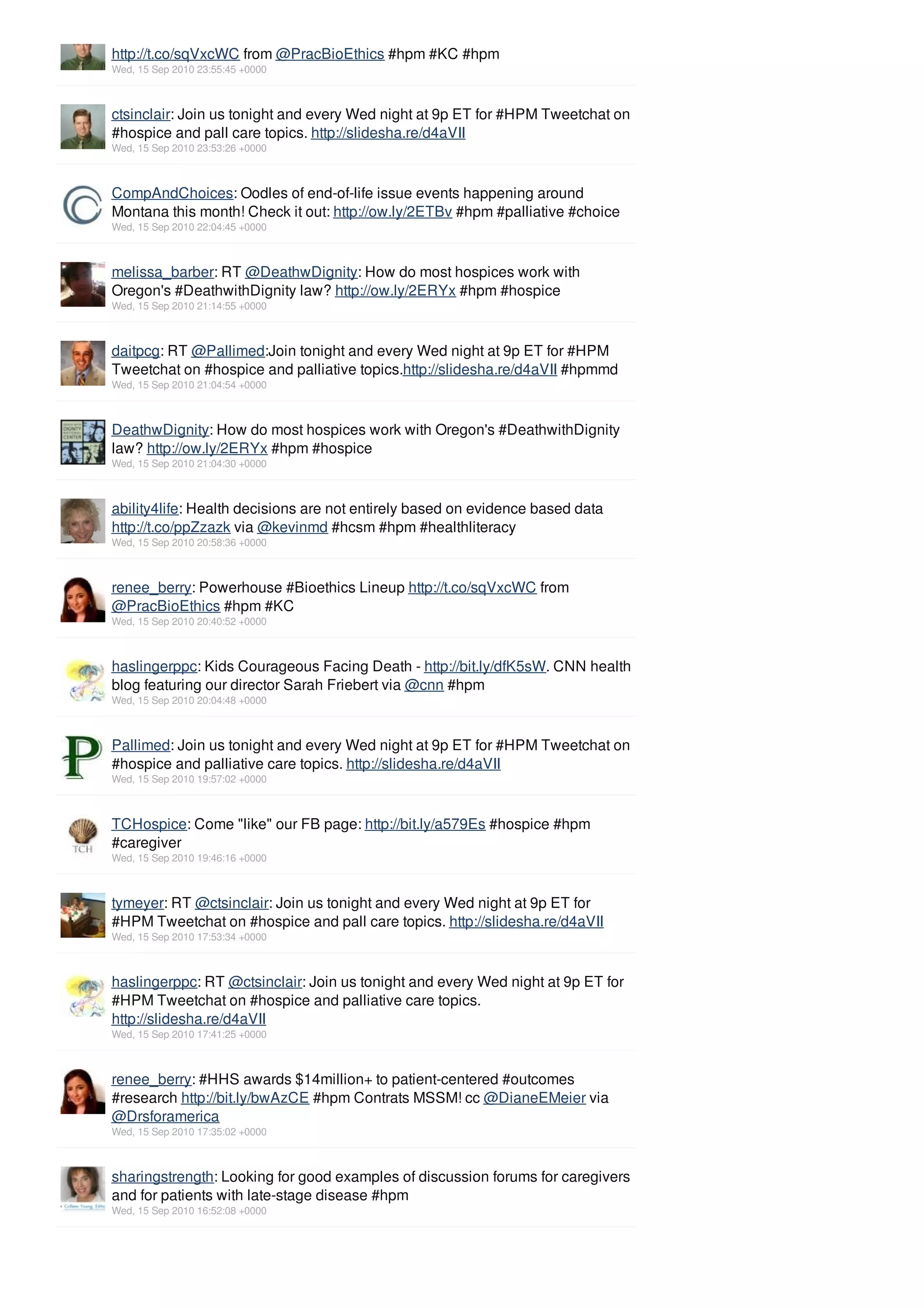 http://t.co/sqVxcWC from @PracBioEthics #hpm #KC #hpm
Wed, 15 Sep 2010 23:55:45 +0000



ctsinclair: Join us tonight and every Wed night at 9p ET for #HPM Tweetchat on
#hospice and pall care topics. http://slidesha.re/d4aVII
Wed, 15 Sep 2010 23:53:26 +0000



CompAndChoices: Oodles of end-of-life issue events happening around
Montana this month! Check it out: http://ow.ly/2ETBv #hpm #palliative #choice
Wed, 15 Sep 2010 22:04:45 +0000



melissa_barber: RT @DeathwDignity: How do most hospices work with
Oregon's #DeathwithDignity law? http://ow.ly/2ERYx #hpm #hospice
Wed, 15 Sep 2010 21:14:55 +0000



daitpcg: RT @Pallimed:Join tonight and every Wed night at 9p ET for #HPM
Tweetchat on #hospice and palliative topics.http://slidesha.re/d4aVII #hpmmd
Wed, 15 Sep 2010 21:04:54 +0000



DeathwDignity: How do most hospices work with Oregon's #DeathwithDignity
law? http://ow.ly/2ERYx #hpm #hospice
Wed, 15 Sep 2010 21:04:30 +0000



ability4life: Health decisions are not entirely based on evidence based data
http://t.co/ppZzazk via @kevinmd #hcsm #hpm #healthliteracy
Wed, 15 Sep 2010 20:58:36 +0000



renee_berry: Powerhouse #Bioethics Lineup http://t.co/sqVxcWC from
@PracBioEthics #hpm #KC
Wed, 15 Sep 2010 20:40:52 +0000



haslingerppc: Kids Courageous Facing Death - http://bit.ly/dfK5sW. CNN health
blog featuring our director Sarah Friebert via @cnn #hpm
Wed, 15 Sep 2010 20:04:48 +0000



Pallimed: Join us tonight and every Wed night at 9p ET for #HPM Tweetchat on
#hospice and palliative care topics. http://slidesha.re/d4aVII
Wed, 15 Sep 2010 19:57:02 +0000



TCHospice: Come "like" our FB page: http://bit.ly/a579Es #hospice #hpm
#caregiver
Wed, 15 Sep 2010 19:46:16 +0000



tymeyer: RT @ctsinclair: Join us tonight and every Wed night at 9p ET for
#HPM Tweetchat on #hospice and pall care topics. http://slidesha.re/d4aVII
Wed, 15 Sep 2010 17:53:34 +0000



haslingerppc: RT @ctsinclair: Join us tonight and every Wed night at 9p ET for
#HPM Tweetchat on #hospice and palliative care topics.
http://slidesha.re/d4aVII
Wed, 15 Sep 2010 17:41:25 +0000



renee_berry: #HHS awards $14million+ to patient-centered #outcomes
#research http://bit.ly/bwAzCE #hpm Contrats MSSM! cc @DianeEMeier via
@Drsforamerica
Wed, 15 Sep 2010 17:35:02 +0000



sharingstrength: Looking for good examples of discussion forums for caregivers
and for patients with late-stage disease #hpm
Wed, 15 Sep 2010 16:52:08 +0000
 