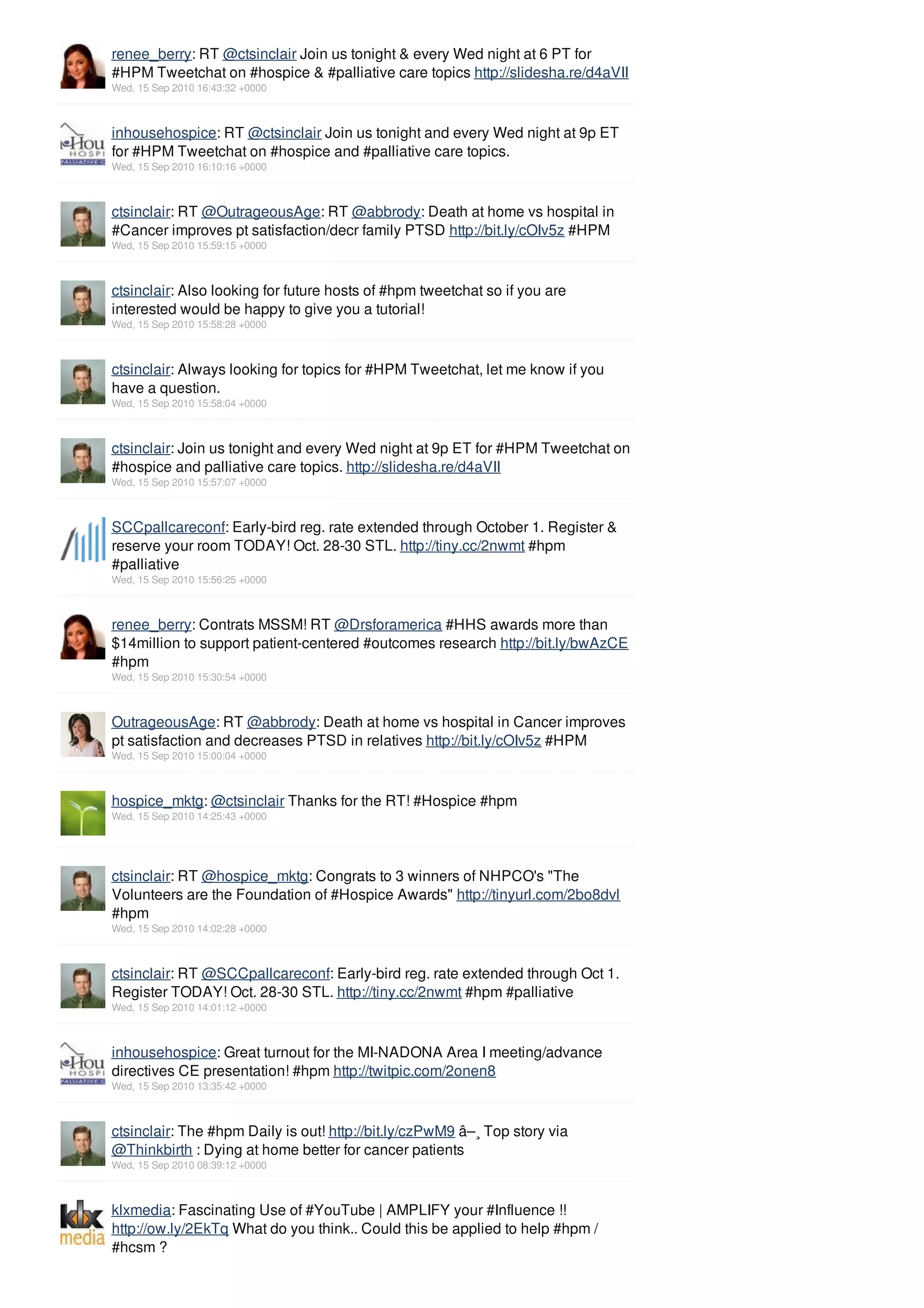 renee_berry: RT @ctsinclair Join us tonight & every Wed night at 6 PT for
#HPM Tweetchat on #hospice & #palliative care topics http://slidesha.re/d4aVII
Wed, 15 Sep 2010 16:43:32 +0000



inhousehospice: RT @ctsinclair Join us tonight and every Wed night at 9p ET
for #HPM Tweetchat on #hospice and #palliative care topics.
Wed, 15 Sep 2010 16:10:16 +0000



ctsinclair: RT @OutrageousAge: RT @abbrody: Death at home vs hospital in
#Cancer improves pt satisfaction/decr family PTSD http://bit.ly/cOIv5z #HPM
Wed, 15 Sep 2010 15:59:15 +0000



ctsinclair: Also looking for future hosts of #hpm tweetchat so if you are
interested would be happy to give you a tutorial!
Wed, 15 Sep 2010 15:58:28 +0000



ctsinclair: Always looking for topics for #HPM Tweetchat, let me know if you
have a question.
Wed, 15 Sep 2010 15:58:04 +0000



ctsinclair: Join us tonight and every Wed night at 9p ET for #HPM Tweetchat on
#hospice and palliative care topics. http://slidesha.re/d4aVII
Wed, 15 Sep 2010 15:57:07 +0000



SCCpallcareconf: Early-bird reg. rate extended through October 1. Register &
reserve your room TODAY! Oct. 28-30 STL. http://tiny.cc/2nwmt #hpm
#palliative
Wed, 15 Sep 2010 15:56:25 +0000



renee_berry: Contrats MSSM! RT @Drsforamerica #HHS awards more than
$14million to support patient-centered #outcomes research http://bit.ly/bwAzCE
#hpm
Wed, 15 Sep 2010 15:30:54 +0000



OutrageousAge: RT @abbrody: Death at home vs hospital in Cancer improves
pt satisfaction and decreases PTSD in relatives http://bit.ly/cOIv5z #HPM
Wed, 15 Sep 2010 15:00:04 +0000



hospice_mktg: @ctsinclair Thanks for the RT! #Hospice #hpm
Wed, 15 Sep 2010 14:25:43 +0000




ctsinclair: RT @hospice_mktg: Congrats to 3 winners of NHPCO's "The
Volunteers are the Foundation of #Hospice Awards" http://tinyurl.com/2bo8dvl
#hpm
Wed, 15 Sep 2010 14:02:28 +0000



ctsinclair: RT @SCCpallcareconf: Early-bird reg. rate extended through Oct 1.
Register TODAY! Oct. 28-30 STL. http://tiny.cc/2nwmt #hpm #palliative
Wed, 15 Sep 2010 14:01:12 +0000



inhousehospice: Great turnout for the MI-NADONA Area I meeting/advance
directives CE presentation! #hpm http://twitpic.com/2onen8
Wed, 15 Sep 2010 13:35:42 +0000



ctsinclair: The #hpm Daily is out! http://bit.ly/czPwM9 â–¸ Top story via
@Thinkbirth : Dying at home better for cancer patients
Wed, 15 Sep 2010 08:39:12 +0000



klxmedia: Fascinating Use of #YouTube | AMPLIFY your #Influence !!
http://ow.ly/2EkTq What do you think.. Could this be applied to help #hpm /
#hcsm ?
 