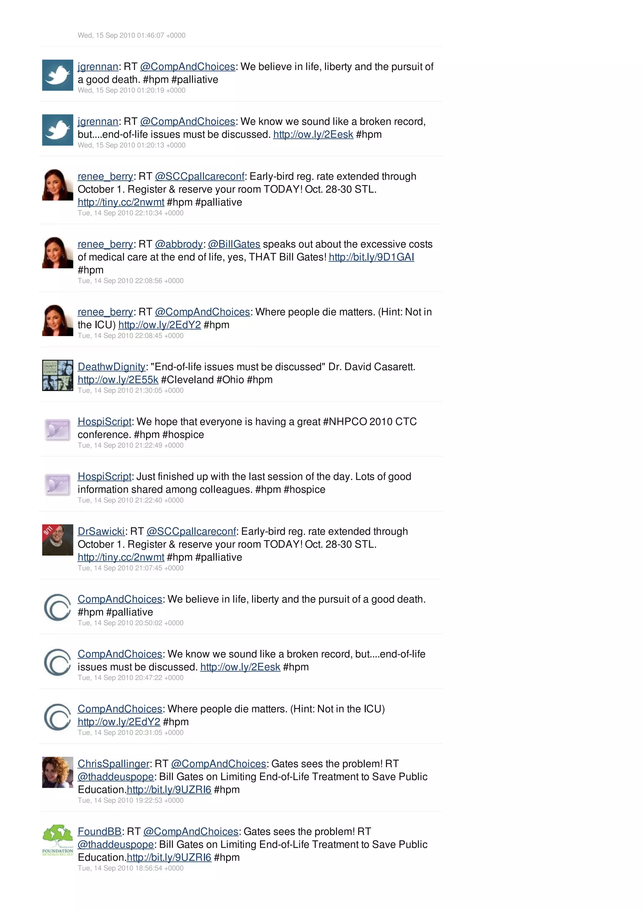 Wed, 15 Sep 2010 01:46:07 +0000



jgrennan: RT @CompAndChoices: We believe in life, liberty and the pursuit of
a good death. #hpm #palliative
Wed, 15 Sep 2010 01:20:19 +0000



jgrennan: RT @CompAndChoices: We know we sound like a broken record,
but....end-of-life issues must be discussed. http://ow.ly/2Eesk #hpm
Wed, 15 Sep 2010 01:20:13 +0000



renee_berry: RT @SCCpallcareconf: Early-bird reg. rate extended through
October 1. Register & reserve your room TODAY! Oct. 28-30 STL.
http://tiny.cc/2nwmt #hpm #palliative
Tue, 14 Sep 2010 22:10:34 +0000



renee_berry: RT @abbrody: @BillGates speaks out about the excessive costs
of medical care at the end of life, yes, THAT Bill Gates! http://bit.ly/9D1GAI
#hpm
Tue, 14 Sep 2010 22:08:56 +0000



renee_berry: RT @CompAndChoices: Where people die matters. (Hint: Not in
the ICU) http://ow.ly/2EdY2 #hpm
Tue, 14 Sep 2010 22:08:45 +0000



DeathwDignity: "End-of-life issues must be discussed" Dr. David Casarett.
http://ow.ly/2E55k #Cleveland #Ohio #hpm
Tue, 14 Sep 2010 21:30:05 +0000



HospiScript: We hope that everyone is having a great #NHPCO 2010 CTC
conference. #hpm #hospice
Tue, 14 Sep 2010 21:22:49 +0000



HospiScript: Just finished up with the last session of the day. Lots of good
information shared among colleagues. #hpm #hospice
Tue, 14 Sep 2010 21:22:40 +0000



DrSawicki: RT @SCCpallcareconf: Early-bird reg. rate extended through
October 1. Register & reserve your room TODAY! Oct. 28-30 STL.
http://tiny.cc/2nwmt #hpm #palliative
Tue, 14 Sep 2010 21:07:45 +0000



CompAndChoices: We believe in life, liberty and the pursuit of a good death.
#hpm #palliative
Tue, 14 Sep 2010 20:50:02 +0000



CompAndChoices: We know we sound like a broken record, but....end-of-life
issues must be discussed. http://ow.ly/2Eesk #hpm
Tue, 14 Sep 2010 20:47:22 +0000



CompAndChoices: Where people die matters. (Hint: Not in the ICU)
http://ow.ly/2EdY2 #hpm
Tue, 14 Sep 2010 20:31:05 +0000



ChrisSpallinger: RT @CompAndChoices: Gates sees the problem! RT
@thaddeuspope: Bill Gates on Limiting End-of-Life Treatment to Save Public
Education.http://bit.ly/9UZRI6 #hpm
Tue, 14 Sep 2010 19:22:53 +0000



FoundBB: RT @CompAndChoices: Gates sees the problem! RT
@thaddeuspope: Bill Gates on Limiting End-of-Life Treatment to Save Public
Education.http://bit.ly/9UZRI6 #hpm
Tue, 14 Sep 2010 18:56:54 +0000
 