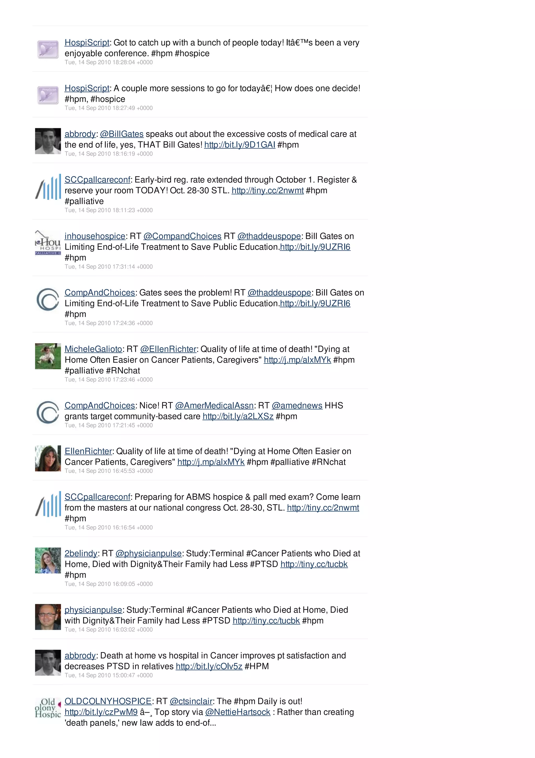 HospiScript: Got to catch up with a bunch of people today! Itâ€™s been a very
enjoyable conference. #hpm #hospice
Tue, 14 Sep 2010 18:28:04 +0000



HospiScript: A couple more sessions to go for todayâ€¦ How does one decide!
#hpm, #hospice
Tue, 14 Sep 2010 18:27:49 +0000



abbrody: @BillGates speaks out about the excessive costs of medical care at
the end of life, yes, THAT Bill Gates! http://bit.ly/9D1GAI #hpm
Tue, 14 Sep 2010 18:16:19 +0000



SCCpallcareconf: Early-bird reg. rate extended through October 1. Register &
reserve your room TODAY! Oct. 28-30 STL. http://tiny.cc/2nwmt #hpm
#palliative
Tue, 14 Sep 2010 18:11:23 +0000



inhousehospice: RT @CompandChoices RT @thaddeuspope: Bill Gates on
Limiting End-of-Life Treatment to Save Public Education.http://bit.ly/9UZRI6
#hpm
Tue, 14 Sep 2010 17:31:14 +0000



CompAndChoices: Gates sees the problem! RT @thaddeuspope: Bill Gates on
Limiting End-of-Life Treatment to Save Public Education.http://bit.ly/9UZRI6
#hpm
Tue, 14 Sep 2010 17:24:36 +0000



MicheleGalioto: RT @EllenRichter: Quality of life at time of death! "Dying at
Home Often Easier on Cancer Patients, Caregivers" http://j.mp/alxMYk #hpm
#palliative #RNchat
Tue, 14 Sep 2010 17:23:46 +0000



CompAndChoices: Nice! RT @AmerMedicalAssn: RT @amednews HHS
grants target community-based care http://bit.ly/a2LXSz #hpm
Tue, 14 Sep 2010 17:21:45 +0000



EllenRichter: Quality of life at time of death! "Dying at Home Often Easier on
Cancer Patients, Caregivers" http://j.mp/alxMYk #hpm #palliative #RNchat
Tue, 14 Sep 2010 16:45:53 +0000



SCCpallcareconf: Preparing for ABMS hospice & pall med exam? Come learn
from the masters at our national congress Oct. 28-30, STL. http://tiny.cc/2nwmt
#hpm
Tue, 14 Sep 2010 16:16:54 +0000



2belindy: RT @physicianpulse: Study:Terminal #Cancer Patients who Died at
Home, Died with Dignity&Their Family had Less #PTSD http://tiny.cc/tucbk
#hpm
Tue, 14 Sep 2010 16:09:05 +0000



physicianpulse: Study:Terminal #Cancer Patients who Died at Home, Died
with Dignity&Their Family had Less #PTSD http://tiny.cc/tucbk #hpm
Tue, 14 Sep 2010 16:03:02 +0000



abbrody: Death at home vs hospital in Cancer improves pt satisfaction and
decreases PTSD in relatives http://bit.ly/cOIv5z #HPM
Tue, 14 Sep 2010 15:00:47 +0000



OLDCOLNYHOSPICE: RT @ctsinclair: The #hpm Daily is out!
http://bit.ly/czPwM9 â–¸ Top story via @NettieHartsock : Rather than creating
'death panels,' new law adds to end-of...
 