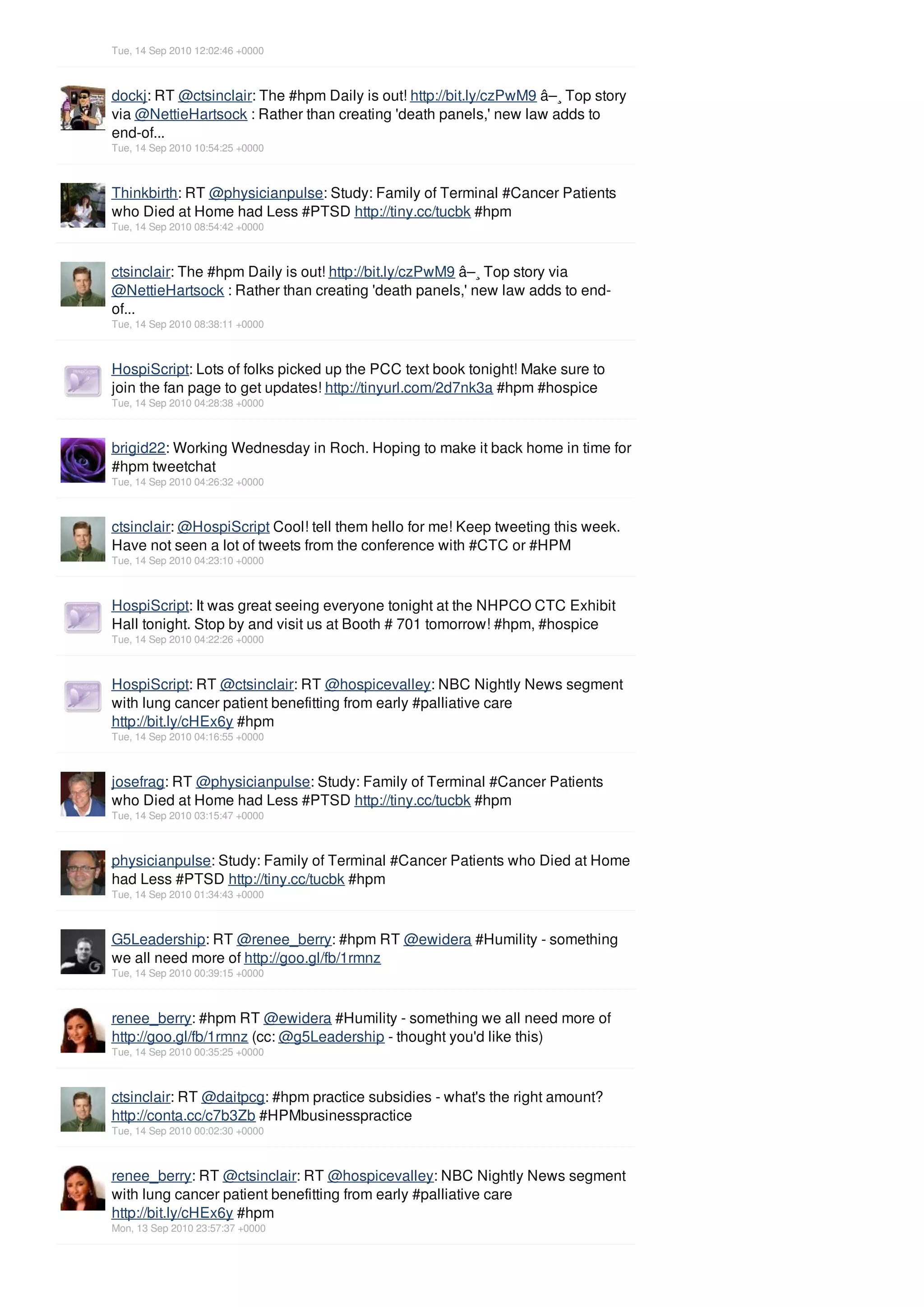 Tue, 14 Sep 2010 12:02:46 +0000



dockj: RT @ctsinclair: The #hpm Daily is out! http://bit.ly/czPwM9 â–¸ Top story
via @NettieHartsock : Rather than creating 'death panels,' new law adds to
end-of...
Tue, 14 Sep 2010 10:54:25 +0000



Thinkbirth: RT @physicianpulse: Study: Family of Terminal #Cancer Patients
who Died at Home had Less #PTSD http://tiny.cc/tucbk #hpm
Tue, 14 Sep 2010 08:54:42 +0000



ctsinclair: The #hpm Daily is out! http://bit.ly/czPwM9 â–¸ Top story via
@NettieHartsock : Rather than creating 'death panels,' new law adds to end-
of...
Tue, 14 Sep 2010 08:38:11 +0000



HospiScript: Lots of folks picked up the PCC text book tonight! Make sure to
join the fan page to get updates! http://tinyurl.com/2d7nk3a #hpm #hospice
Tue, 14 Sep 2010 04:28:38 +0000



brigid22: Working Wednesday in Roch. Hoping to make it back home in time for
#hpm tweetchat
Tue, 14 Sep 2010 04:26:32 +0000



ctsinclair: @HospiScript Cool! tell them hello for me! Keep tweeting this week.
Have not seen a lot of tweets from the conference with #CTC or #HPM
Tue, 14 Sep 2010 04:23:10 +0000



HospiScript: It was great seeing everyone tonight at the NHPCO CTC Exhibit
Hall tonight. Stop by and visit us at Booth # 701 tomorrow! #hpm, #hospice
Tue, 14 Sep 2010 04:22:26 +0000



HospiScript: RT @ctsinclair: RT @hospicevalley: NBC Nightly News segment
with lung cancer patient benefitting from early #palliative care
http://bit.ly/cHEx6y #hpm
Tue, 14 Sep 2010 04:16:55 +0000



josefrag: RT @physicianpulse: Study: Family of Terminal #Cancer Patients
who Died at Home had Less #PTSD http://tiny.cc/tucbk #hpm
Tue, 14 Sep 2010 03:15:47 +0000



physicianpulse: Study: Family of Terminal #Cancer Patients who Died at Home
had Less #PTSD http://tiny.cc/tucbk #hpm
Tue, 14 Sep 2010 01:34:43 +0000



G5Leadership: RT @renee_berry: #hpm RT @ewidera #Humility - something
we all need more of http://goo.gl/fb/1rmnz
Tue, 14 Sep 2010 00:39:15 +0000



renee_berry: #hpm RT @ewidera #Humility - something we all need more of
http://goo.gl/fb/1rmnz (cc: @g5Leadership - thought you'd like this)
Tue, 14 Sep 2010 00:35:25 +0000



ctsinclair: RT @daitpcg: #hpm practice subsidies - what's the right amount?
http://conta.cc/c7b3Zb #HPMbusinesspractice
Tue, 14 Sep 2010 00:02:30 +0000



renee_berry: RT @ctsinclair: RT @hospicevalley: NBC Nightly News segment
with lung cancer patient benefitting from early #palliative care
http://bit.ly/cHEx6y #hpm
Mon, 13 Sep 2010 23:57:37 +0000
 