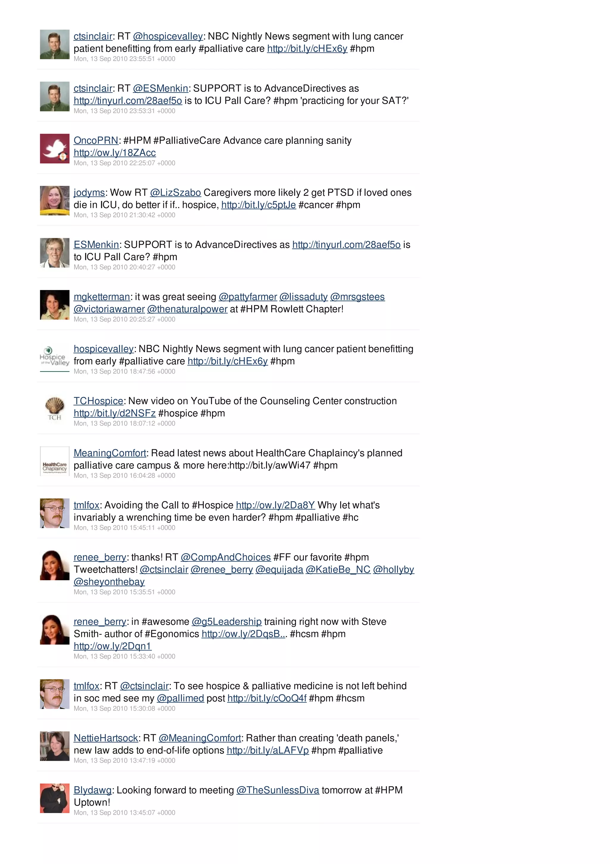 ctsinclair: RT @hospicevalley: NBC Nightly News segment with lung cancer
patient benefitting from early #palliative care http://bit.ly/cHEx6y #hpm
Mon, 13 Sep 2010 23:55:51 +0000



ctsinclair: RT @ESMenkin: SUPPORT is to AdvanceDirectives as
http://tinyurl.com/28aef5o is to ICU Pall Care? #hpm 'practicing for your SAT?'
Mon, 13 Sep 2010 23:53:31 +0000



OncoPRN: #HPM #PalliativeCare Advance care planning sanity
http://ow.ly/18ZAcc
Mon, 13 Sep 2010 22:25:07 +0000



jodyms: Wow RT @LizSzabo Caregivers more likely 2 get PTSD if loved ones
die in ICU, do better if if.. hospice, http://bit.ly/c5ptJe #cancer #hpm
Mon, 13 Sep 2010 21:30:42 +0000



ESMenkin: SUPPORT is to AdvanceDirectives as http://tinyurl.com/28aef5o is
to ICU Pall Care? #hpm
Mon, 13 Sep 2010 20:40:27 +0000



mgketterman: it was great seeing @pattyfarmer @lissaduty @mrsgstees
@victoriawarner @thenaturalpower at #HPM Rowlett Chapter!
Mon, 13 Sep 2010 20:25:27 +0000



hospicevalley: NBC Nightly News segment with lung cancer patient benefitting
from early #palliative care http://bit.ly/cHEx6y #hpm
Mon, 13 Sep 2010 18:47:56 +0000



TCHospice: New video on YouTube of the Counseling Center construction
http://bit.ly/d2NSFz #hospice #hpm
Mon, 13 Sep 2010 18:07:12 +0000



MeaningComfort: Read latest news about HealthCare Chaplaincy's planned
palliative care campus & more here:http://bit.ly/awWi47 #hpm
Mon, 13 Sep 2010 16:04:28 +0000



tmlfox: Avoiding the Call to #Hospice http://ow.ly/2Da8Y Why let what's
invariably a wrenching time be even harder? #hpm #palliative #hc
Mon, 13 Sep 2010 15:45:11 +0000



renee_berry: thanks! RT @CompAndChoices #FF our favorite #hpm
Tweetchatters! @ctsinclair @renee_berry @equijada @KatieBe_NC @hollyby
@sheyonthebay
Mon, 13 Sep 2010 15:35:51 +0000



renee_berry: in #awesome @g5Leadership training right now with Steve
Smith- author of #Egonomics http://ow.ly/2DqsB... #hcsm #hpm
http://ow.ly/2Dqn1
Mon, 13 Sep 2010 15:33:40 +0000



tmlfox: RT @ctsinclair: To see hospice & palliative medicine is not left behind
in soc med see my @pallimed post http://bit.ly/cOoQ4f #hpm #hcsm
Mon, 13 Sep 2010 15:30:08 +0000



NettieHartsock: RT @MeaningComfort: Rather than creating 'death panels,'
new law adds to end-of-life options http://bit.ly/aLAFVp #hpm #palliative
Mon, 13 Sep 2010 13:47:19 +0000



Blydawg: Looking forward to meeting @TheSunlessDiva tomorrow at #HPM
Uptown!
Mon, 13 Sep 2010 13:45:07 +0000
 