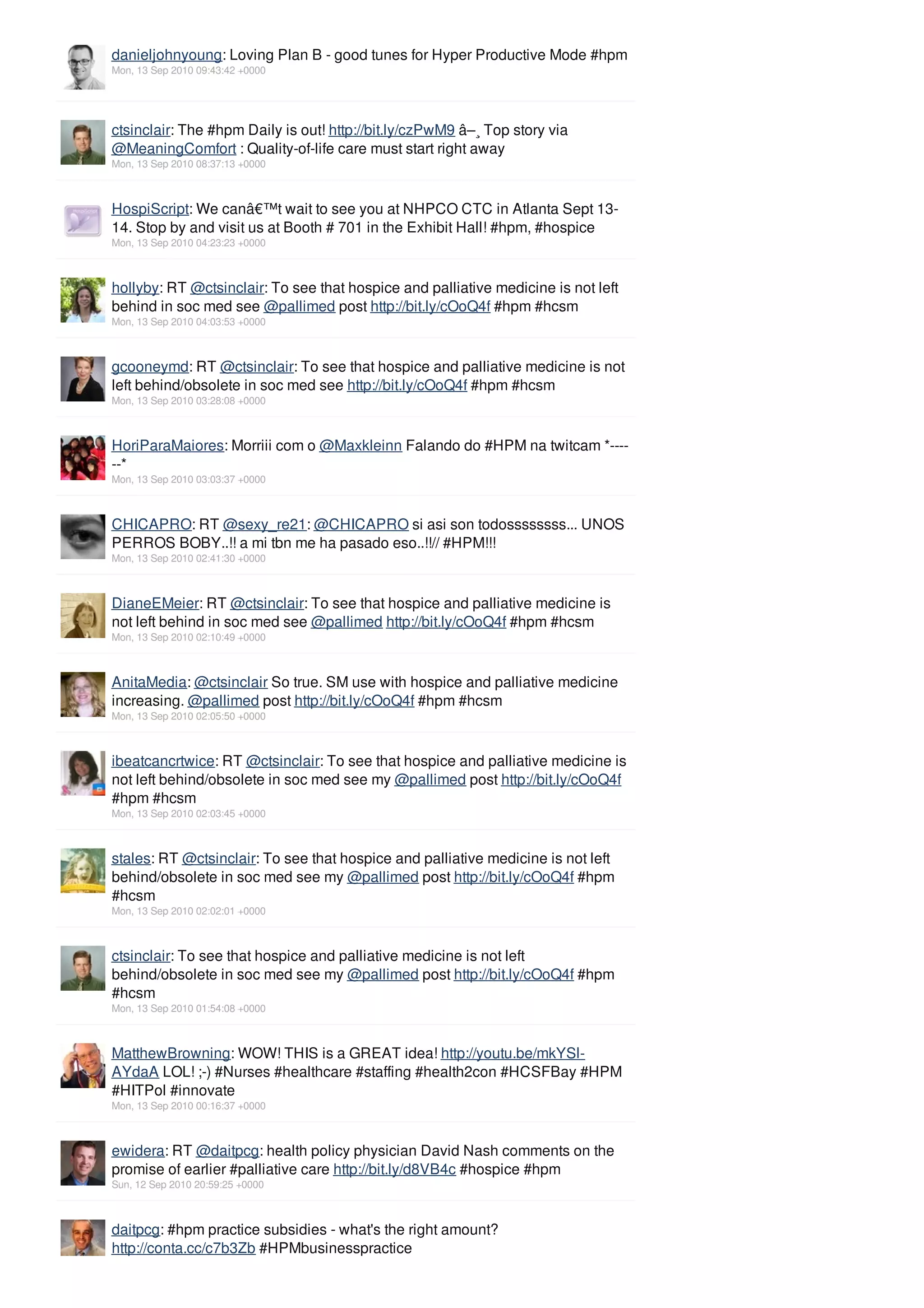 danieljohnyoung: Loving Plan B - good tunes for Hyper Productive Mode #hpm
Mon, 13 Sep 2010 09:43:42 +0000




ctsinclair: The #hpm Daily is out! http://bit.ly/czPwM9 â–¸ Top story via
@MeaningComfort : Quality-of-life care must start right away
Mon, 13 Sep 2010 08:37:13 +0000



HospiScript: We canâ€™t wait to see you at NHPCO CTC in Atlanta Sept 13-
14. Stop by and visit us at Booth # 701 in the Exhibit Hall! #hpm, #hospice
Mon, 13 Sep 2010 04:23:23 +0000



hollyby: RT @ctsinclair: To see that hospice and palliative medicine is not left
behind in soc med see @pallimed post http://bit.ly/cOoQ4f #hpm #hcsm
Mon, 13 Sep 2010 04:03:53 +0000



gcooneymd: RT @ctsinclair: To see that hospice and palliative medicine is not
left behind/obsolete in soc med see http://bit.ly/cOoQ4f #hpm #hcsm
Mon, 13 Sep 2010 03:28:08 +0000



HoriParaMaiores: Morriii com o @Maxkleinn Falando do #HPM na twitcam *----
--*
Mon, 13 Sep 2010 03:03:37 +0000



CHICAPRO: RT @sexy_re21: @CHICAPRO si asi son todossssssss... UNOS
PERROS BOBY..!! a mi tbn me ha pasado eso..!!// #HPM!!!
Mon, 13 Sep 2010 02:41:30 +0000



DianeEMeier: RT @ctsinclair: To see that hospice and palliative medicine is
not left behind in soc med see @pallimed http://bit.ly/cOoQ4f #hpm #hcsm
Mon, 13 Sep 2010 02:10:49 +0000



AnitaMedia: @ctsinclair So true. SM use with hospice and palliative medicine
increasing. @pallimed post http://bit.ly/cOoQ4f #hpm #hcsm
Mon, 13 Sep 2010 02:05:50 +0000



ibeatcancrtwice: RT @ctsinclair: To see that hospice and palliative medicine is
not left behind/obsolete in soc med see my @pallimed post http://bit.ly/cOoQ4f
#hpm #hcsm
Mon, 13 Sep 2010 02:03:45 +0000



stales: RT @ctsinclair: To see that hospice and palliative medicine is not left
behind/obsolete in soc med see my @pallimed post http://bit.ly/cOoQ4f #hpm
#hcsm
Mon, 13 Sep 2010 02:02:01 +0000



ctsinclair: To see that hospice and palliative medicine is not left
behind/obsolete in soc med see my @pallimed post http://bit.ly/cOoQ4f #hpm
#hcsm
Mon, 13 Sep 2010 01:54:08 +0000



MatthewBrowning: WOW! THIS is a GREAT idea! http://youtu.be/mkYSl-
AYdaA LOL! ;-) #Nurses #healthcare #staffing #health2con #HCSFBay #HPM
#HITPol #innovate
Mon, 13 Sep 2010 00:16:37 +0000



ewidera: RT @daitpcg: health policy physician David Nash comments on the
promise of earlier #palliative care http://bit.ly/d8VB4c #hospice #hpm
Sun, 12 Sep 2010 20:59:25 +0000



daitpcg: #hpm practice subsidies - what's the right amount?
http://conta.cc/c7b3Zb #HPMbusinesspractice
 