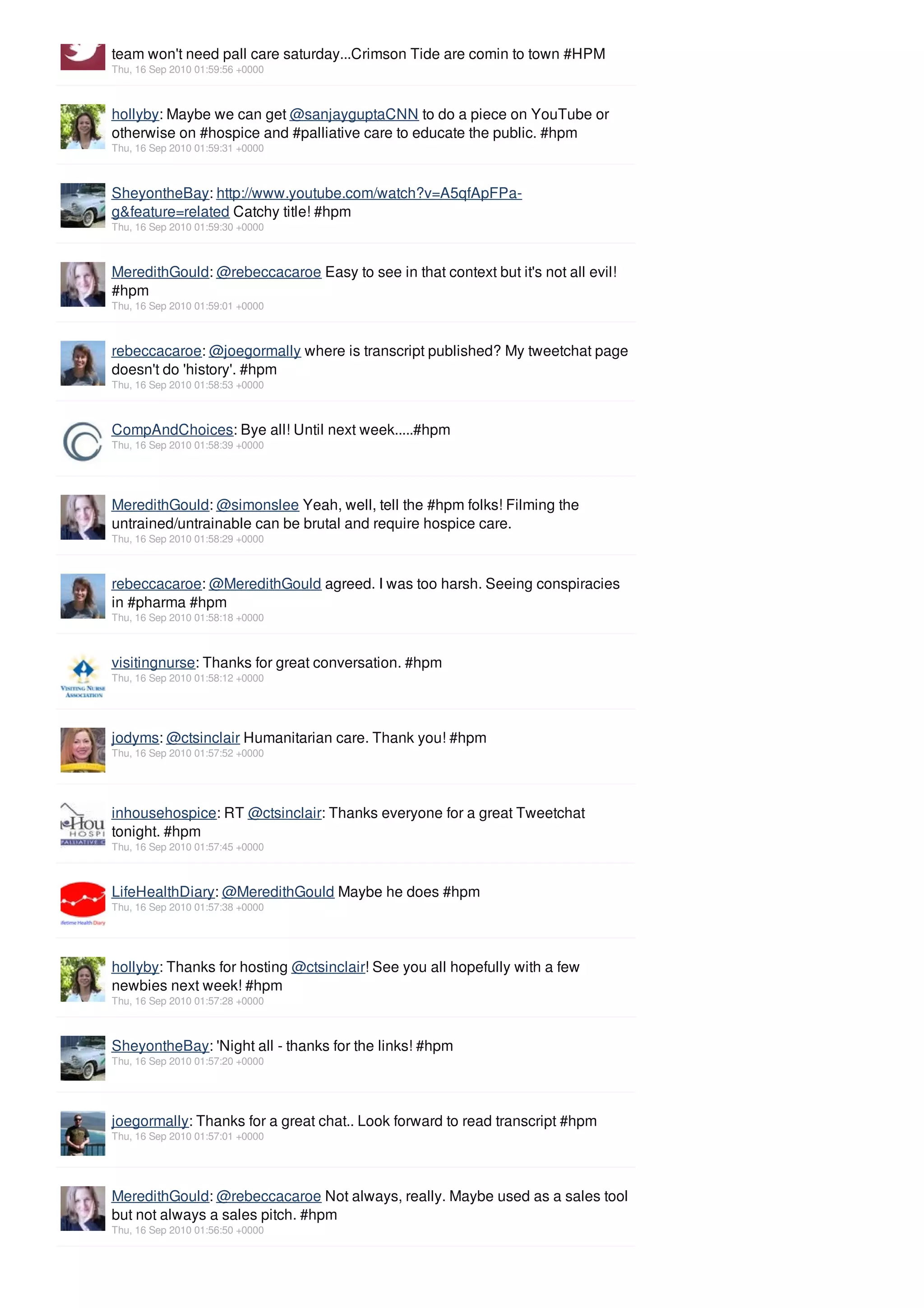 team won't need pall care saturday...Crimson Tide are comin to town #HPM
Thu, 16 Sep 2010 01:59:56 +0000



hollyby: Maybe we can get @sanjayguptaCNN to do a piece on YouTube or
otherwise on #hospice and #palliative care to educate the public. #hpm
Thu, 16 Sep 2010 01:59:31 +0000



SheyontheBay: http://www.youtube.com/watch?v=A5qfApFPa-
g&feature=related Catchy title! #hpm
Thu, 16 Sep 2010 01:59:30 +0000



MeredithGould: @rebeccacaroe Easy to see in that context but it's not all evil!
#hpm
Thu, 16 Sep 2010 01:59:01 +0000



rebeccacaroe: @joegormally where is transcript published? My tweetchat page
doesn't do 'history'. #hpm
Thu, 16 Sep 2010 01:58:53 +0000



CompAndChoices: Bye all! Until next week.....#hpm
Thu, 16 Sep 2010 01:58:39 +0000




MeredithGould: @simonslee Yeah, well, tell the #hpm folks! Filming the
untrained/untrainable can be brutal and require hospice care.
Thu, 16 Sep 2010 01:58:29 +0000



rebeccacaroe: @MeredithGould agreed. I was too harsh. Seeing conspiracies
in #pharma #hpm
Thu, 16 Sep 2010 01:58:18 +0000



visitingnurse: Thanks for great conversation. #hpm
Thu, 16 Sep 2010 01:58:12 +0000




jodyms: @ctsinclair Humanitarian care. Thank you! #hpm
Thu, 16 Sep 2010 01:57:52 +0000




inhousehospice: RT @ctsinclair: Thanks everyone for a great Tweetchat
tonight. #hpm
Thu, 16 Sep 2010 01:57:45 +0000



LifeHealthDiary: @MeredithGould Maybe he does #hpm
Thu, 16 Sep 2010 01:57:38 +0000




hollyby: Thanks for hosting @ctsinclair! See you all hopefully with a few
newbies next week! #hpm
Thu, 16 Sep 2010 01:57:28 +0000



SheyontheBay: 'Night all - thanks for the links! #hpm
Thu, 16 Sep 2010 01:57:20 +0000




joegormally: Thanks for a great chat.. Look forward to read transcript #hpm
Thu, 16 Sep 2010 01:57:01 +0000




MeredithGould: @rebeccacaroe Not always, really. Maybe used as a sales tool
but not always a sales pitch. #hpm
Thu, 16 Sep 2010 01:56:50 +0000
 
