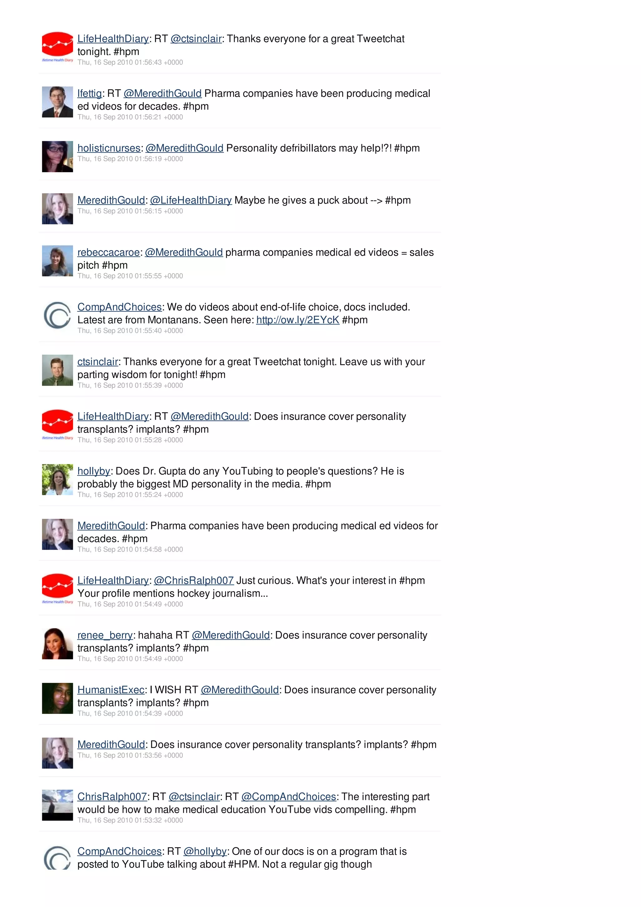 LifeHealthDiary: RT @ctsinclair: Thanks everyone for a great Tweetchat
tonight. #hpm
Thu, 16 Sep 2010 01:56:43 +0000



lfettig: RT @MeredithGould Pharma companies have been producing medical
ed videos for decades. #hpm
Thu, 16 Sep 2010 01:56:21 +0000



holisticnurses: @MeredithGould Personality defribillators may help!?! #hpm
Thu, 16 Sep 2010 01:56:19 +0000




MeredithGould: @LifeHealthDiary Maybe he gives a puck about --> #hpm
Thu, 16 Sep 2010 01:56:15 +0000




rebeccacaroe: @MeredithGould pharma companies medical ed videos = sales
pitch #hpm
Thu, 16 Sep 2010 01:55:55 +0000



CompAndChoices: We do videos about end-of-life choice, docs included.
Latest are from Montanans. Seen here: http://ow.ly/2EYcK #hpm
Thu, 16 Sep 2010 01:55:40 +0000



ctsinclair: Thanks everyone for a great Tweetchat tonight. Leave us with your
parting wisdom for tonight! #hpm
Thu, 16 Sep 2010 01:55:39 +0000



LifeHealthDiary: RT @MeredithGould: Does insurance cover personality
transplants? implants? #hpm
Thu, 16 Sep 2010 01:55:28 +0000



hollyby: Does Dr. Gupta do any YouTubing to people's questions? He is
probably the biggest MD personality in the media. #hpm
Thu, 16 Sep 2010 01:55:24 +0000



MeredithGould: Pharma companies have been producing medical ed videos for
decades. #hpm
Thu, 16 Sep 2010 01:54:58 +0000



LifeHealthDiary: @ChrisRalph007 Just curious. What's your interest in #hpm
Your profile mentions hockey journalism...
Thu, 16 Sep 2010 01:54:49 +0000



renee_berry: hahaha RT @MeredithGould: Does insurance cover personality
transplants? implants? #hpm
Thu, 16 Sep 2010 01:54:49 +0000



HumanistExec: I WISH RT @MeredithGould: Does insurance cover personality
transplants? implants? #hpm
Thu, 16 Sep 2010 01:54:39 +0000



MeredithGould: Does insurance cover personality transplants? implants? #hpm
Thu, 16 Sep 2010 01:53:56 +0000




ChrisRalph007: RT @ctsinclair: RT @CompAndChoices: The interesting part
would be how to make medical education YouTube vids compelling. #hpm
Thu, 16 Sep 2010 01:53:32 +0000



CompAndChoices: RT @hollyby: One of our docs is on a program that is
posted to YouTube talking about #HPM. Not a regular gig though
 