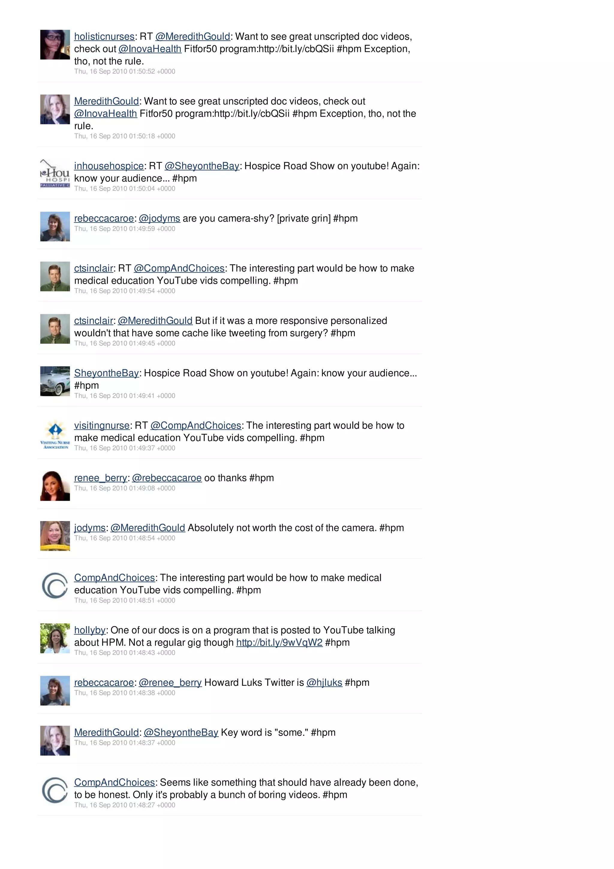 holisticnurses: RT @MeredithGould: Want to see great unscripted doc videos,
check out @InovaHealth Fitfor50 program:http://bit.ly/cbQSii #hpm Exception,
tho, not the rule.
Thu, 16 Sep 2010 01:50:52 +0000



MeredithGould: Want to see great unscripted doc videos, check out
@InovaHealth Fitfor50 program:http://bit.ly/cbQSii #hpm Exception, tho, not the
rule.
Thu, 16 Sep 2010 01:50:18 +0000



inhousehospice: RT @SheyontheBay: Hospice Road Show on youtube! Again:
know your audience... #hpm
Thu, 16 Sep 2010 01:50:04 +0000



rebeccacaroe: @jodyms are you camera-shy? [private grin] #hpm
Thu, 16 Sep 2010 01:49:59 +0000




ctsinclair: RT @CompAndChoices: The interesting part would be how to make
medical education YouTube vids compelling. #hpm
Thu, 16 Sep 2010 01:49:54 +0000



ctsinclair: @MeredithGould But if it was a more responsive personalized
wouldn't that have some cache like tweeting from surgery? #hpm
Thu, 16 Sep 2010 01:49:45 +0000



SheyontheBay: Hospice Road Show on youtube! Again: know your audience...
#hpm
Thu, 16 Sep 2010 01:49:41 +0000



visitingnurse: RT @CompAndChoices: The interesting part would be how to
make medical education YouTube vids compelling. #hpm
Thu, 16 Sep 2010 01:49:37 +0000



renee_berry: @rebeccacaroe oo thanks #hpm
Thu, 16 Sep 2010 01:49:08 +0000




jodyms: @MeredithGould Absolutely not worth the cost of the camera. #hpm
Thu, 16 Sep 2010 01:48:54 +0000




CompAndChoices: The interesting part would be how to make medical
education YouTube vids compelling. #hpm
Thu, 16 Sep 2010 01:48:51 +0000



hollyby: One of our docs is on a program that is posted to YouTube talking
about HPM. Not a regular gig though http://bit.ly/9wVqW2 #hpm
Thu, 16 Sep 2010 01:48:43 +0000



rebeccacaroe: @renee_berry Howard Luks Twitter is @hjluks #hpm
Thu, 16 Sep 2010 01:48:38 +0000




MeredithGould: @SheyontheBay Key word is "some." #hpm
Thu, 16 Sep 2010 01:48:37 +0000




CompAndChoices: Seems like something that should have already been done,
to be honest. Only it's probably a bunch of boring videos. #hpm
Thu, 16 Sep 2010 01:48:27 +0000
 