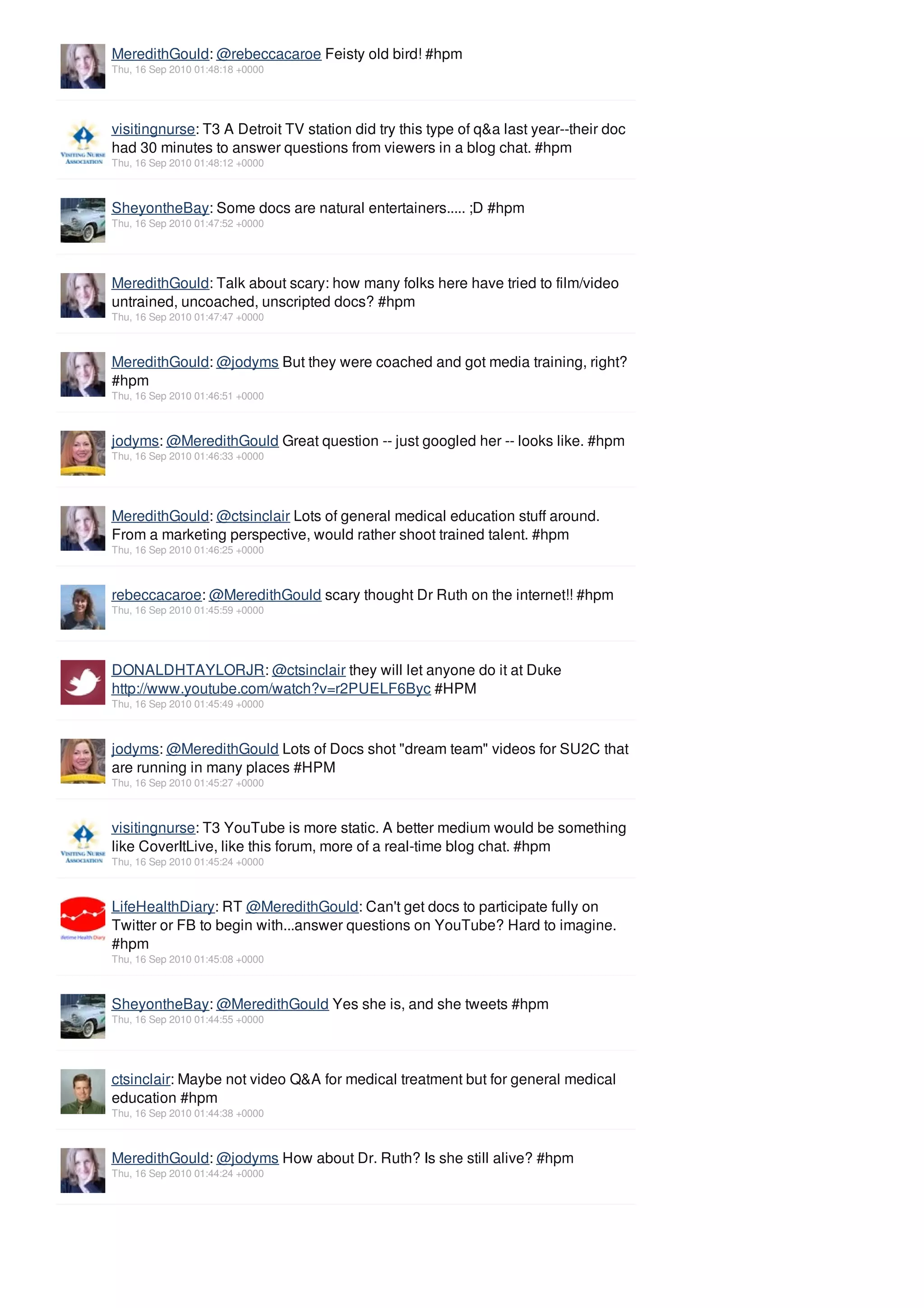 MeredithGould: @rebeccacaroe Feisty old bird! #hpm
Thu, 16 Sep 2010 01:48:18 +0000




visitingnurse: T3 A Detroit TV station did try this type of q&a last year--their doc
had 30 minutes to answer questions from viewers in a blog chat. #hpm
Thu, 16 Sep 2010 01:48:12 +0000



SheyontheBay: Some docs are natural entertainers..... ;D #hpm
Thu, 16 Sep 2010 01:47:52 +0000




MeredithGould: Talk about scary: how many folks here have tried to film/video
untrained, uncoached, unscripted docs? #hpm
Thu, 16 Sep 2010 01:47:47 +0000



MeredithGould: @jodyms But they were coached and got media training, right?
#hpm
Thu, 16 Sep 2010 01:46:51 +0000



jodyms: @MeredithGould Great question -- just googled her -- looks like. #hpm
Thu, 16 Sep 2010 01:46:33 +0000




MeredithGould: @ctsinclair Lots of general medical education stuff around.
From a marketing perspective, would rather shoot trained talent. #hpm
Thu, 16 Sep 2010 01:46:25 +0000



rebeccacaroe: @MeredithGould scary thought Dr Ruth on the internet!! #hpm
Thu, 16 Sep 2010 01:45:59 +0000




DONALDHTAYLORJR: @ctsinclair they will let anyone do it at Duke
http://www.youtube.com/watch?v=r2PUELF6Byc #HPM
Thu, 16 Sep 2010 01:45:49 +0000



jodyms: @MeredithGould Lots of Docs shot "dream team" videos for SU2C that
are running in many places #HPM
Thu, 16 Sep 2010 01:45:27 +0000



visitingnurse: T3 YouTube is more static. A better medium would be something
like CoverItLive, like this forum, more of a real-time blog chat. #hpm
Thu, 16 Sep 2010 01:45:24 +0000



LifeHealthDiary: RT @MeredithGould: Can't get docs to participate fully on
Twitter or FB to begin with...answer questions on YouTube? Hard to imagine.
#hpm
Thu, 16 Sep 2010 01:45:08 +0000



SheyontheBay: @MeredithGould Yes she is, and she tweets #hpm
Thu, 16 Sep 2010 01:44:55 +0000




ctsinclair: Maybe not video Q&A for medical treatment but for general medical
education #hpm
Thu, 16 Sep 2010 01:44:38 +0000



MeredithGould: @jodyms How about Dr. Ruth? Is she still alive? #hpm
Thu, 16 Sep 2010 01:44:24 +0000
 