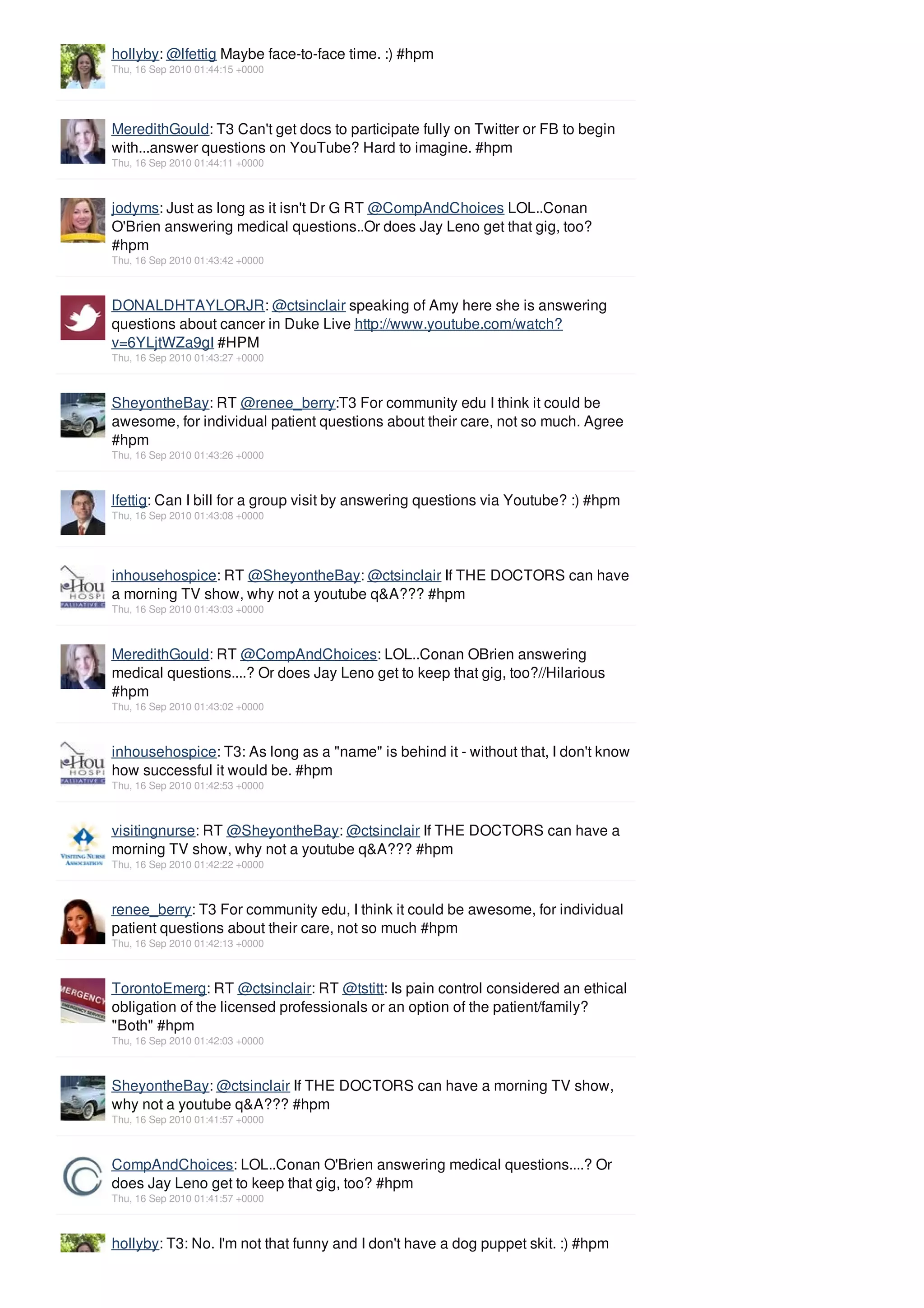 hollyby: @lfettig Maybe face-to-face time. :) #hpm
Thu, 16 Sep 2010 01:44:15 +0000




MeredithGould: T3 Can't get docs to participate fully on Twitter or FB to begin
with...answer questions on YouTube? Hard to imagine. #hpm
Thu, 16 Sep 2010 01:44:11 +0000



jodyms: Just as long as it isn't Dr G RT @CompAndChoices LOL..Conan
O'Brien answering medical questions..Or does Jay Leno get that gig, too?
#hpm
Thu, 16 Sep 2010 01:43:42 +0000



DONALDHTAYLORJR: @ctsinclair speaking of Amy here she is answering
questions about cancer in Duke Live http://www.youtube.com/watch?
v=6YLjtWZa9gI #HPM
Thu, 16 Sep 2010 01:43:27 +0000



SheyontheBay: RT @renee_berry:T3 For community edu I think it could be
awesome, for individual patient questions about their care, not so much. Agree
#hpm
Thu, 16 Sep 2010 01:43:26 +0000



lfettig: Can I bill for a group visit by answering questions via Youtube? :) #hpm
Thu, 16 Sep 2010 01:43:08 +0000




inhousehospice: RT @SheyontheBay: @ctsinclair If THE DOCTORS can have
a morning TV show, why not a youtube q&A??? #hpm
Thu, 16 Sep 2010 01:43:03 +0000



MeredithGould: RT @CompAndChoices: LOL..Conan OBrien answering
medical questions....? Or does Jay Leno get to keep that gig, too?//Hilarious
#hpm
Thu, 16 Sep 2010 01:43:02 +0000



inhousehospice: T3: As long as a "name" is behind it - without that, I don't know
how successful it would be. #hpm
Thu, 16 Sep 2010 01:42:53 +0000



visitingnurse: RT @SheyontheBay: @ctsinclair If THE DOCTORS can have a
morning TV show, why not a youtube q&A??? #hpm
Thu, 16 Sep 2010 01:42:22 +0000



renee_berry: T3 For community edu, I think it could be awesome, for individual
patient questions about their care, not so much #hpm
Thu, 16 Sep 2010 01:42:13 +0000



TorontoEmerg: RT @ctsinclair: RT @tstitt: Is pain control considered an ethical
obligation of the licensed professionals or an option of the patient/family?
"Both" #hpm
Thu, 16 Sep 2010 01:42:03 +0000



SheyontheBay: @ctsinclair If THE DOCTORS can have a morning TV show,
why not a youtube q&A??? #hpm
Thu, 16 Sep 2010 01:41:57 +0000



CompAndChoices: LOL..Conan O'Brien answering medical questions....? Or
does Jay Leno get to keep that gig, too? #hpm
Thu, 16 Sep 2010 01:41:57 +0000



hollyby: T3: No. I'm not that funny and I don't have a dog puppet skit. :) #hpm
 