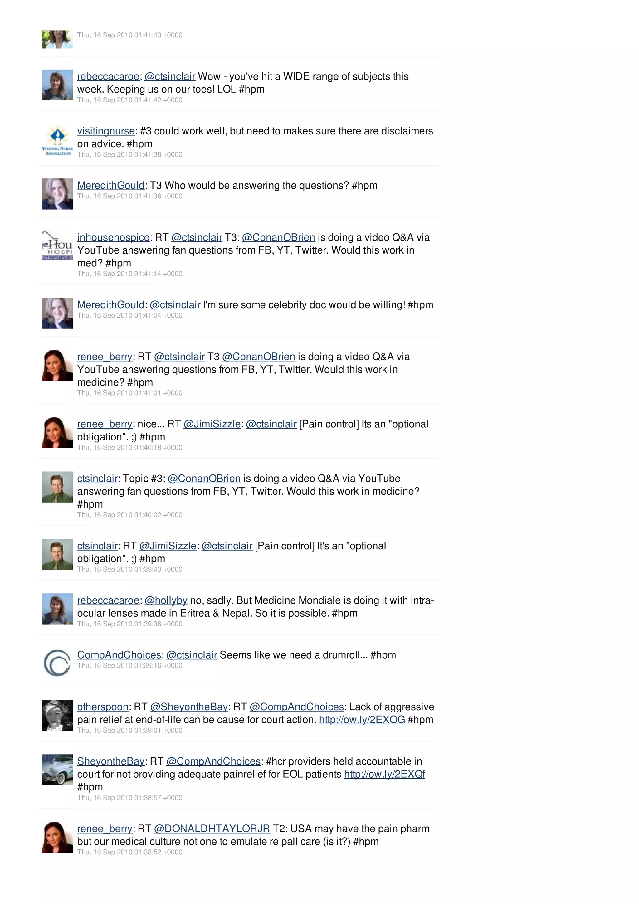 Thu, 16 Sep 2010 01:41:43 +0000




rebeccacaroe: @ctsinclair Wow - you've hit a WIDE range of subjects this
week. Keeping us on our toes! LOL #hpm
Thu, 16 Sep 2010 01:41:42 +0000



visitingnurse: #3 could work well, but need to makes sure there are disclaimers
on advice. #hpm
Thu, 16 Sep 2010 01:41:38 +0000



MeredithGould: T3 Who would be answering the questions? #hpm
Thu, 16 Sep 2010 01:41:36 +0000




inhousehospice: RT @ctsinclair T3: @ConanOBrien is doing a video Q&A via
YouTube answering fan questions from FB, YT, Twitter. Would this work in
med? #hpm
Thu, 16 Sep 2010 01:41:14 +0000



MeredithGould: @ctsinclair I'm sure some celebrity doc would be willing! #hpm
Thu, 16 Sep 2010 01:41:04 +0000




renee_berry: RT @ctsinclair T3 @ConanOBrien is doing a video Q&A via
YouTube answering questions from FB, YT, Twitter. Would this work in
medicine? #hpm
Thu, 16 Sep 2010 01:41:01 +0000



renee_berry: nice... RT @JimiSizzle: @ctsinclair [Pain control] Its an "optional
obligation". ;) #hpm
Thu, 16 Sep 2010 01:40:18 +0000



ctsinclair: Topic #3: @ConanOBrien is doing a video Q&A via YouTube
answering fan questions from FB, YT, Twitter. Would this work in medicine?
#hpm
Thu, 16 Sep 2010 01:40:02 +0000



ctsinclair: RT @JimiSizzle: @ctsinclair [Pain control] It's an "optional
obligation". ;) #hpm
Thu, 16 Sep 2010 01:39:43 +0000



rebeccacaroe: @hollyby no, sadly. But Medicine Mondiale is doing it with intra-
ocular lenses made in Eritrea & Nepal. So it is possible. #hpm
Thu, 16 Sep 2010 01:39:36 +0000



CompAndChoices: @ctsinclair Seems like we need a drumroll... #hpm
Thu, 16 Sep 2010 01:39:16 +0000




otherspoon: RT @SheyontheBay: RT @CompAndChoices: Lack of aggressive
pain relief at end-of-life can be cause for court action. http://ow.ly/2EXOG #hpm
Thu, 16 Sep 2010 01:39:01 +0000



SheyontheBay: RT @CompAndChoices: #hcr providers held accountable in
court for not providing adequate painrelief for EOL patients http://ow.ly/2EXQf
#hpm
Thu, 16 Sep 2010 01:38:57 +0000



renee_berry: RT @DONALDHTAYLORJR T2: USA may have the pain pharm
but our medical culture not one to emulate re pall care (is it?) #hpm
Thu, 16 Sep 2010 01:38:52 +0000
 