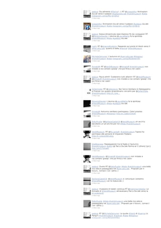 aselusi: Ducalmente #Parma! ;-) RT @luisagiolito: Animazioni
ducali verso il palazzo #palazzoducale #verdimuseum #aida
instagram.com/p/f92-l2nQh3/
2 days ago

luisagiolito: Animazioni ducali verso il palazzo #palazzo ducale
#verdimuseum #aida instagram.com/p/f92-l2nQh3/
2 days ago

aselusi: Aveva dimenticato esercitazione Fb da coreggere! RT
@MoranteDavide: L'alunna @LauraMattia fa la spiritosa
#VerdiMuseum #Aida #palazzo ducale
2 days ago

rosfri: RT @AriannaRuberto: Passando sul ponte di Verdi verso il
#ParcoDucale: quanto è bella #Parma! #VerdiMuseum
2 days ago

MichelaZamuner: L'autunno al #parcoducale #blogtour
#verdimuseum #aida instagram.com/p/f928i4wYXP/
2 days ago

firmatoM: RT @VerdiMuseum: @firmatoM #verdimuseum non
iniziate a raccontare 'gossip' che poi finisco nei casini
2 days ago

aselusi: Paura ehhh! Sveleremo tutti altarini! RT @VerdiMuseum:
@firmatoM #verdimuseum non iniziate a raccontare 'gossip' che
poi finisco nei casini
2 days ago

OxfamItalia: RT @ridilorenzo: Noi l'anno Verdiano lo festeggiamo
a Firenze con questo straordinario concerto per @OxfamItalia
#verdimuseum http://t.co/w…
2 days ago

MoranteDavide: L'alunna @LauraMattia fa la spiritosa
#VerdiMuseum #Aida #palazzo ducale
2 days ago

firmatoM: Autunno verdiano parmigiano. Colori preziosi.
#VerdiMuseum #blogtour http://t.co/j6JsTJ3kQh
2 days ago

RobyPuglia: @BarbaraCastel19 @VerdiMuseum uh anch'io
lascetene un pò anche per noi #Aida #verdimuseum
2 days ago

VerdiMuseum: RT @RiccardaR: #verdimuseum l'opera ha
permesso alle persone di imparare l'italiano
http://t.co/qoxUBmvkJg
2 days ago

SteAlbanese: Passeggiando tra le foglie e l'autunno
#verdimuseum #aida (@ Parco Ducale Parma w/ 3 others) [pic]:
4sq.com/17omaAY
2 days ago

VerdiMuseum: @firmatoM #verdimuseum non iniziate a
raccontare 'gossip' che poi finisco nei casini
2 days ago

aselusi: Giusto RT @RobyPuglia: #Aida #verdimuseum una bella
ma veloce passeggiata nel #parcoducale . Propositi per il
futuro...tornarci con calma ;)
2 days ago

BarbaraCastel19: @VerdiMuseum e comunque carissimo
#VerdiMuseum con le maiuscole ;)
2 days ago

aselusi: Invasione di tweet continua RT @mammachetesta: Le
Armade di #VerdiMuseum attraversano Parco Ducale verso la
#coraleVerdi
2 days ago

RobyPuglia: #Aida #verdimuseum una bella ma veloce
passeggiata nel #parcoducale . Propositi per il futuro...tornarci
con calma ;)
2 days ago

aselusi: RT @MichelaZamuner: Le quote #Verdi di #parma (o
Parigi?) #verdimuseum #openair #aida #blogtour
instagram.com/p/f92kl0QYWx/

 