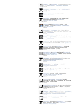 ManuelaPix: RT @SQcuoladiBlog: "Il museo diffuso non ha muri
né orari" @amonteverdi per #VerdiMuseum #SDBAwards
2 days ago

VerdiMuseum: #VerdiMuseum sarà il primo #Instamuseum su
Giuseppe Verdi
2 days ago

MoiraQui: #verdimuseum cultura & innovazione
2 days ago

VerdiMuseum: Un panorama a 360 gradi, come se si fosse
davvero in piazza, grazie all'app #VerdiMuseum
instagram.com/p/f74H_mJoEO/
2 days ago

luisagiolito: L'app di #VerdiMuseum che rende la visita
un'esperienza immersiva @SQcuoladiBlog #casadellamusica
http://t.co/ELRhNxfKgd
2 days ago

cecchinobilli: RT @VerdiMuseum: Guida virtuale, esperienza
immersiva, audio-video guide, presentazioni per comitive: tutto
questo è #VerdiMuseum
2 days ago

letoland: RT @VerdiMuseum: Guida virtuale, esperienza
immersiva, audio-video guide, presentazioni per comitive: tutto
questo è #VerdiMuseum
2 days ago

VerdiMuseum: Guida virtuale, esperienza immersiva, audio-video
guide, presentazioni per comitive: tutto questo è #VerdiMuseum
2 days ago

MammaCattiva: La demo del #VerdiMuseum è visionaria. Mi
entusiasmo senza riserve per progetti di localizzazione,
informazione e condivisione. Can't wait.
2 days ago

BarbaraCastel19: @GeomAlfieri W la mamma #Sqcuoladiblog
#VerdiMuseum #SDBawards2013 ma quest anno ha preparato
le torte? http://t.co/DszFl1CZ3F
2 days ago

VerdiMuseum: Le foto di #VerdiMuseum sono instagrammate:
una scelta voluta #casadellamusica #parma
instagram.com/p/f73Jo4JoCv/
2 days ago

VanessaRota1: La lirica e #Parma alla portata di tutti.
#VerdiMuseum @amonteverdi
3 days ago

VanessaRota1: @amonteverdi presenta la demo della versione
mobile dell'app #VerdiMuseum
3 days ago

VerdiMuseum: Una prima occhiata alla demo dell'app
#VerdiMuseum #casadellamusica #parma
instagram.com/p/f72xIlpoCS/
3 days ago

s_lostcontrol: @giovaMarani #verdimuseum postare è
comunicare non essere. in ciò vi è una perdita nell' interpretare
e nel tradurre linguaggi.in rete.
3 days ago

s_lostcontrol: #VerdiMuseum noi non.siamo ciò che postiamo:ciò
che postiamo,e come, rappresenta la capacità di adattarci al
contesto e qui comunicare
3 days ago

franaseddu: RT @VerdiMuseum: La tecnologia di #VerdiMuseum.
Ce la raccontano Alberto Monteverdi e Alessio Garbi
#casadellamusica… instagram.com/p/f72DenJoBK/
3 days ago

firmatoM: Demo app #verdimuseum. Verdi in un click
3 days ago

VerdiMuseum: La tecnologia di #VerdiMuseum. Ce la raccontano
Alberto Monteverdi e Alessio Garbi #casadellamusica…
instagram.com/p/f72DenJoBK/

 