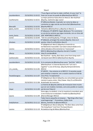 Sheet1
                                       "If you figure out how to make a JetPack, Im your man" la
oscarbenidorm    25/10/2012 13:10:22   frase con la que me quedo de @benkaufman #EEC12
                                       La mejor ponencia hasta ahora en #eec12: Ben Kaufman
marifemartin     25/10/2012 13:10:31   @quirky, realmente algo nuevo!
                                       RT @RomeroNatalia: Inspirador ver como las ideas se
                                       convierten en algo real de una forma fácil @benkaufman
BlancaEB         25/10/2012 13:10:35   @quirky #EEC12
ignasi_martin    25/10/2012 13:10:36   Fántastico @benkaufman y @quirky en #eec12 :-)
                                       RT @ejoana: RT @ONTSI: Según @adsuara "El e-commerce
                                       es uno de los sectores que sigue creciendo, con un ritmo del
maria_freiria    25/10/2012 13:10:45   20%" #ONTSIB2C12 #EEC12
icemd            25/10/2012 13:10:49   "Tell me something &amp, I'll forget, show me &amp
                                       RT @daniel_armengol: No conocía @quirky. Esto es el
dmataes          25/10/2012 13:10:49   paraíso: http://t.co/Ey3sEton #eec12
                                       RT @digitalcual: #eec12 @quirky la invención es
                                       terriblemente inaccesible. Casi todo lo desarrollado en la
saraina          25/10/2012 13:10:51   última década es #incremental no "invencional"
                                       #EEC12 @benkaufman @quirky cita de B. Franklin
sfborja          25/10/2012 13:10:56   http://t.co/rjbm48nW
                                       Ben Kaufman - Quirky, Best ideas come from living room –
JackGonzalez     25/10/2012 13:11:01   not board room #EEC12 @benkaufman #quirky

oscarbenidorm    25/10/2012 13:11:03 En la camiseta de @benkaufman pone " Bull Shit " #EEC12
                                     @benkaufman: In Internet Business the "Let's do it
                                     together" is one of the keys. @quirky #emprendimiento
cris_aranda_     25/10/2012 13:11:05 #EEC12
                                     RT @ICEX_: Hoy estamos en el #EEC12. Si necesitas ayuda
                                     para empezar a exportar, ven a nuestro stand en el hall de
PaulaGZaragoza   25/10/2012 13:11:07 Circo Price. Te esperamos!
                                     RT @digitalcual: #eec12 @quirky una comunidad que parece
                                     merecer la pena visitar. http://www. http://t.co/50moHl1i
saraina          25/10/2012 13:11:08 #catalizador de invención...
                                     La historia de @quirky ademas de innovacion tiene mucho
                                     que ver con modelos mentales, seria esto posible en nuestra
rtayar           25/10/2012 13:11:09 piel de toro? #eec12
                                     Dime algo y lo olvidaré, si me lo muestras lo recordaré, pero
                                     si me involucras lo entenderé. Franklin by @benkaufman
ejoana           25/10/2012 13:11:09 @SeniorManager #EEC12
                                     Todos fueron pequeños al empezar... "Big things often have
                                     small beginnings" ~ Prometheus, Ridley Scott
AndyStalman      25/10/2012 13:11:12 @inma_martinez via @icemd #EEC12
                                     RT @digitalcual: #eec12 @quirky "The Best ideas come from
                                     The living Room" (not from The board Room)
saraina          25/10/2012 13:11:19 #crowdsourcing de #ideas @benkaufman




                                          Page 139
 