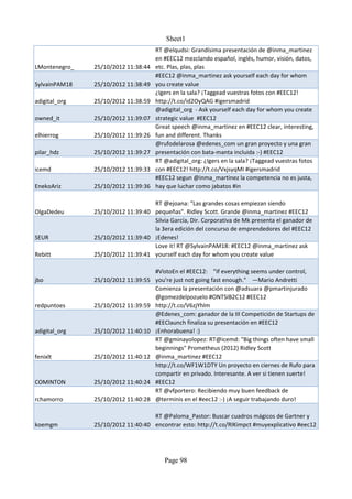 Sheet1
                                     RT @elqudsi: Grandísima presentación de @inma_martinez
                                     en #EEC12 mezclando español, inglés, humor, visión, datos,
LMontenegro_   25/10/2012 11:38:44   etc. Plas, plas, plas
                                     #EEC12 @inma_martinez ask yourself each day for whom
SylvainPAM18   25/10/2012 11:38:49   you create value
                                     ¿Igers en la sala? ¡Taggead vuestras fotos con #EEC12!
adigital_org   25/10/2012 11:38:59   http://t.co/id2OyQAG #igersmadrid
                                     @adigital_org - Ask yourself each day for whom you create
owned_it       25/10/2012 11:39:07   strategic value #EEC12
                                     Great speech @inma_martinez en #EEC12 clear, interesting,
elhierrog      25/10/2012 11:39:26   fun and different. Thanks
                                     @rufodelarosa @edenes_com un gran proyecto y una gran
pilar_hdz      25/10/2012 11:39:27   presentación con bata-manta incluida :-) #EEC12
                                     RT @adigital_org: ¿Igers en la sala? ¡Taggead vuestras fotos
icemd          25/10/2012 11:39:33   con #EEC12! http://t.co/VxjsyqMI #igersmadrid
                                     #EEC12 segun @inma_martinez la competencia no es justa,
EnekoAriz      25/10/2012 11:39:36   hay que luchar como jabatos #in

                                   RT @ejoana: "Las grandes cosas empiezan siendo
OlgaDedeu      25/10/2012 11:39:40 pequeñas". Ridley Scott. Grande @inma_martinez #EEC12
                                   Silvia García, Dir. Corporativa de Mk presenta el ganador de
                                   la 3era edición del concurso de emprendedores del #EEC12
SEUR           25/10/2012 11:39:40 ¡Edenes!
                                   Love it! RT @SylvainPAM18: #EEC12 @inma_martinez ask
Rebitt         25/10/2012 11:39:41 yourself each day for whom you create value

                                   #VistoEn el #EEC12: "If everything seems under control,
jbo            25/10/2012 11:39:55 you're just not going fast enough." —Mario Andretti
                                   Comienza la presentación con @adsuara @pmartinjurado
                                   @gomezdelpozuelo #ONTSIB2C12 #EEC12
redpuntoes     25/10/2012 11:39:59 http://t.co/V6zjYhlm
                                   @Edenes_com: ganador de la III Competición de Startups de
                                   #EEClaunch finaliza su presentación en #EEC12
adigital_org   25/10/2012 11:40:10 ¡Enhorabuena! :)
                                   RT @gminayolopez: RT@icemd: "Big things often have small
                                   beginnings" Prometheus (2012) Ridley Scott
fenixlt        25/10/2012 11:40:12 @inma_martinez #EEC12
                                   http://t.co/WF1W1DTY Un proyecto en ciernes de Rufo para
                                   compartir en privado. Interesante. A ver si tienen suerte!
COMINTON       25/10/2012 11:40:24 #EEC12
                                   RT @vfportero: Recibiendo muy buen feedback de
rchamorro      25/10/2012 11:40:28 @terminis en el #eec12 :-) ¡A seguir trabajando duro!

                                   RT @Paloma_Pastor: Buscar cuadros mágicos de Gartner y
koemgm         25/10/2012 11:40:40 encontrar esto: http://t.co/RIKimpct #muyexplicativo #eec12




                                        Page 98
 