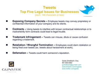 Tweets
            Top Five Legal Issues for Businesses
                             (each, 140 characters or less)

   Exposing Company Secrets – Employee tweets may convey proprietary or
    confidential information of your company and its clients.

   Contracts – Using tweets to interfere with known contractual relationships or to
    inadvertently form contracts could lead to legal trouble.

   Trademark Infringement – Tweets can misuse, dilute or cause confusion
    regarding a trademark.

   Retaliation / Wrongful Termination – Employees could claim retaliation or
    being fired over tweets (ex. tweets about harassment at work).

   Defamation – Tweets could harm someone’s reputation.


                                                        Gaida Zirkelbach, Esq.
                                                        561.650.0583
                                                        gzirkelbach@gunster.com
                                                        www.linkedin.com/in/gaida
                                                        www.twitter.com/gaida
 