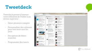 Tweetdeck
Tweetdeck permet d’amener
votre utilisation de Twitter à un
niveau supérieur :
- Gérer plusieurs comptes
- Personnaliser des colonnes
pour tout avoir sous les
yeux
- Des options de filtres
avancées
- Programmer des tweets
 