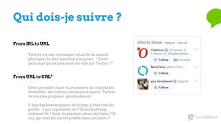 Qui dois-je suivre ?
From IRL to URL
Twitter est une extension virtuelle du monde
physique. La 1ère question à se poser : “Cette
personne qui m’intéresse est-elle sur Twitter ?”
Cette première base va permettre de trouver les
lookalike : des twittos similaires à suivre. Twitter
va vous les proposer spontanément.
Il faut également passer du temps à observer les
profils : à qui répondent-ils ? Quels hashtags
utilisent-ils ? Sont-ils présents dans des listes ? Si
oui, qui sont les autres profils dans ces listes ?
From URL to URL²
 
