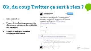 Ok, du coup Twitter ça sert à rien ?
● Mise en relation
● Permet de toucher des personnes très
éloignées de ses cercles, des célébrités,
des marques, …
● Permet de mettre en place des
campagnes d’influence
 