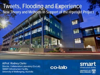 Clarke, R. J. (2014) Tweets, Flooding & Experience 1 
A/Prof. Rodney Clarke Director, Collaboration Laboratory (Co-Lab), SMART Infrastructure Facility, University of Wollongong, Australia 
Tweets, Flooding and Experience New Theory and Methods in Support of the @petajkt Project  