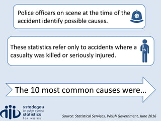 These statistics refer only to accidents where a
casualty was killed or seriously injured.
Police officers on scene at the time of the
accident identify possible causes.
The 10 most common causes were…
Source: Statistical Services, Welsh Government, June 2016
 