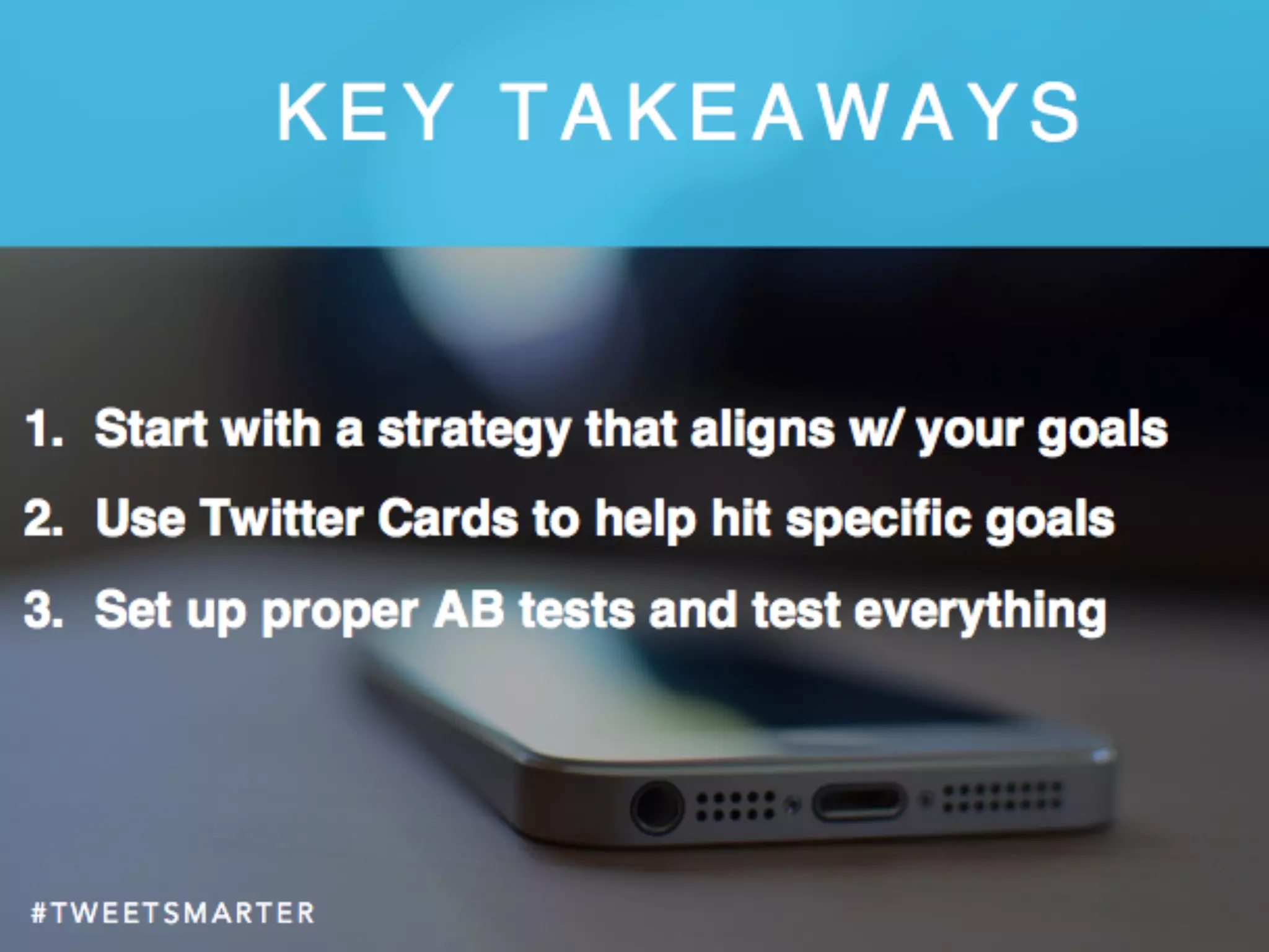 # T W E E T S M A R T E R# T W E E T S M A R T E R
K E Y T A K E A W A Y S
1.  Start with a strategy that aligns w/ your goals
2.  Use Twitter Cards to help hit speciﬁc goals
3.  Set up proper AB tests and test everything
 