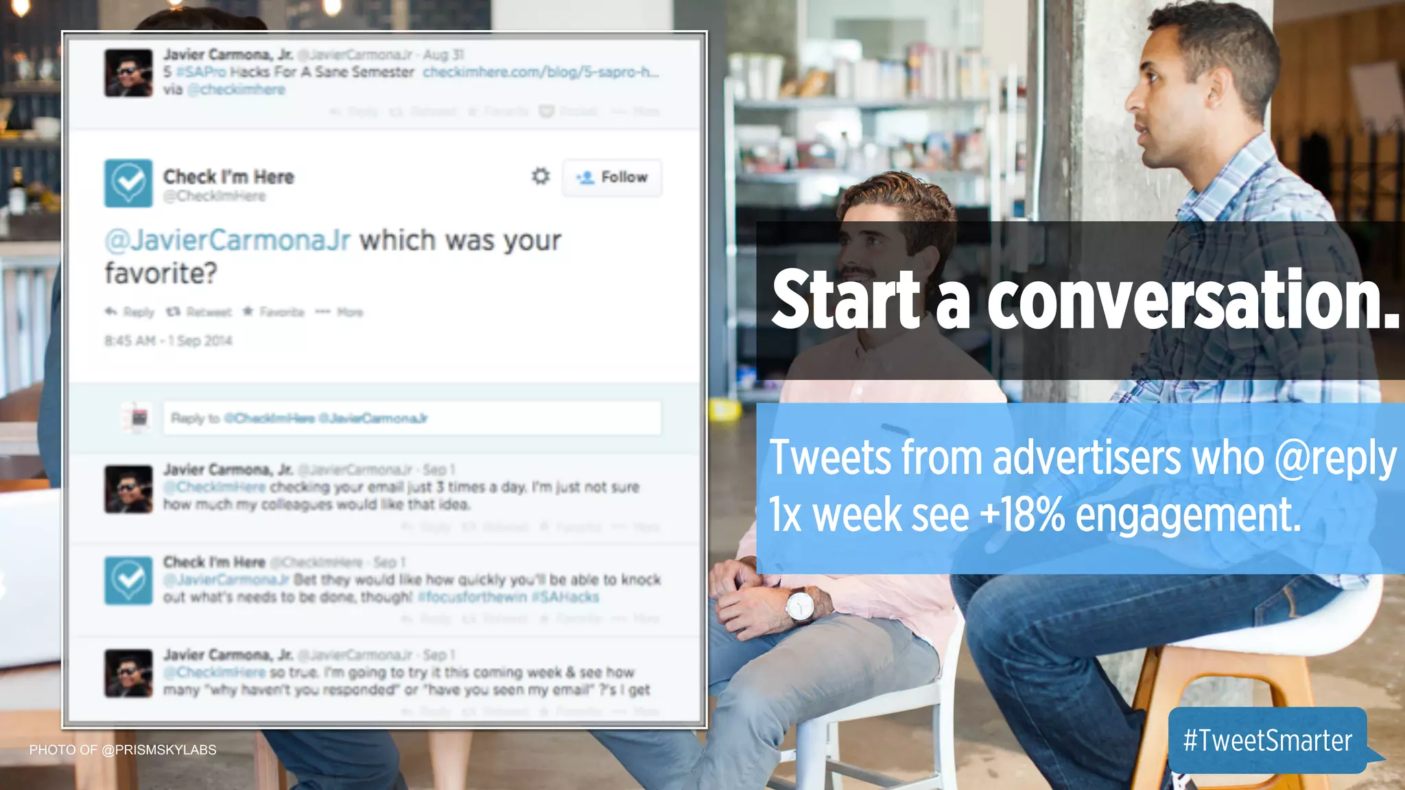 PHOTO OF @PRISMSKYLABS 
Start a conversation. 
Tweets from advertisers who @reply 
1x week see +18% engagement. 
#TweetSmarter 
 