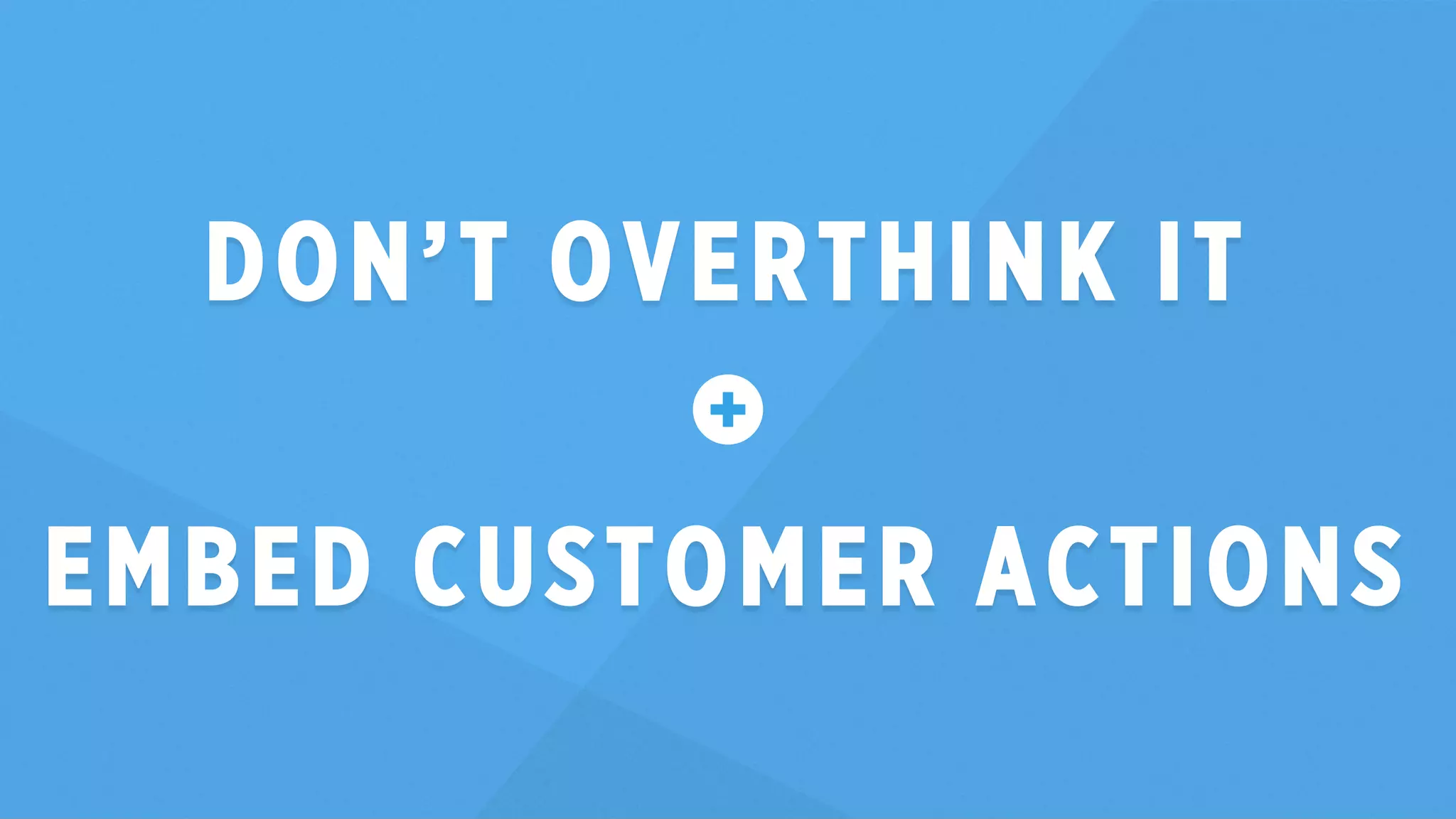DON’T OVERTHINK IT 
EMBED CUSTOMER ACTIONS 
 