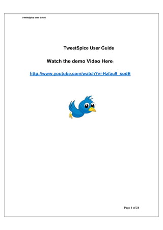 TweetSpice User Guide




                              TweetSpice User Guide

                        Watch the demo Video Here:

      http://www.youtube.com/watch?v=Hzfau9_sodE




                                                      Page 1 of 24
 