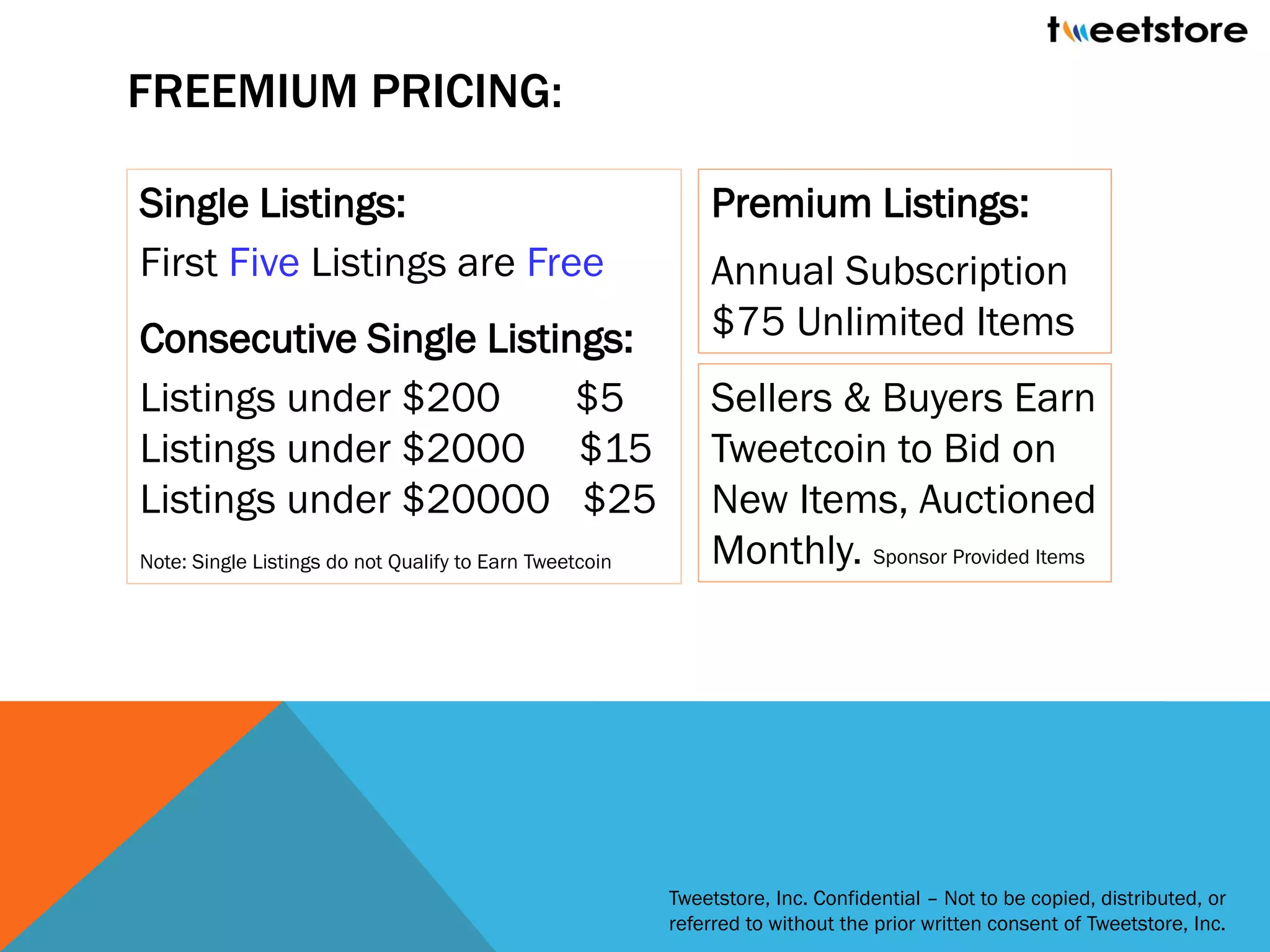 FREEMIUM PRICING:

Single Listings:                                             Premium Listings:
First Five Listings are Free                                 Annual Subscription
Consecutive Single Listings:                                 $75 Unlimited Items
Listings under $200      $5                                  Sellers & Buyers Earn
Listings under $2000 $15                                     Tweetcoin to Bid on
Listings under $20000 $25                                    New Items, Auctioned
Note: Single Listings do not Qualify to Earn Tweetcoin       Monthly. Sponsor Provided Items




                                                         Tweetstore, Inc. Confidential – Not to be copied, distributed, or
                                                         referred to without the prior written consent of Tweetstore, Inc.
 
