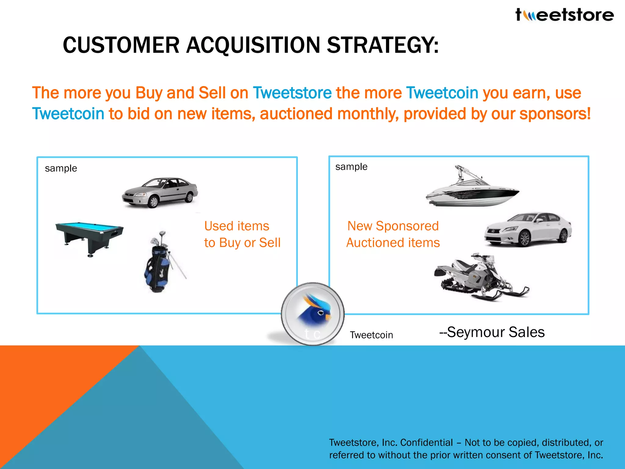 CUSTOMER ACQUISITION STRATEGY:
The more you Buy and Sell on Tweetstore the more Tweetcoin you earn, use
Tweetcoin to bid on new items, auctioned monthly, provided by our sponsors!


 sample                                       sample




                       Used items                New Sponsored
                       to Buy or Sell            Auctioned items




                                        tc       Tweetcoin             --Seymour Sales




                                             Tweetstore, Inc. Confidential – Not to be copied, distributed, or
                                             referred to without the prior written consent of Tweetstore, Inc.
 