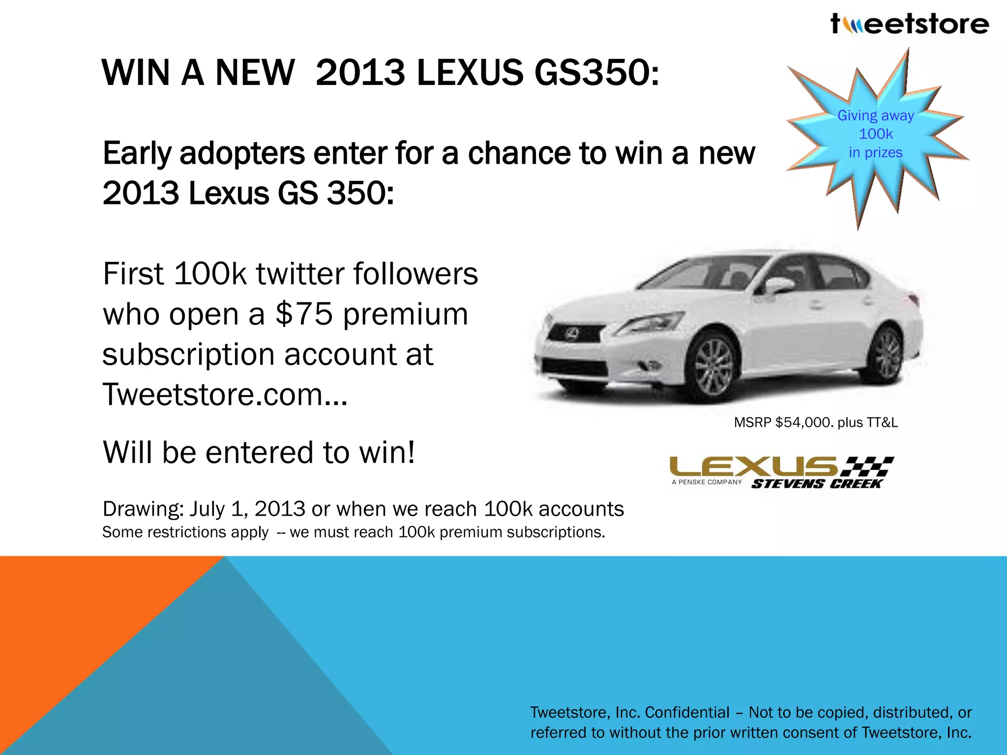 WIN A NEW 2013 LEXUS GS350:
                                                                                                      Giving away
                                                                                                         100k
Early adopters enter for a chance to win a new                                                         in prizes


2013 Lexus GS 350:

First 100k twitter followers
who open a $75 premium
subscription account at
Tweetstore.com…
                                                                                      MSRP $54,000. plus TT&L

Will be entered to win!
Drawing: July 1, 2013 or when we reach 100k accounts
Some restrictions apply -- we must reach 100k premium subscriptions.




                                                         Tweetstore, Inc. Confidential – Not to be copied, distributed, or
                                                         referred to without the prior written consent of Tweetstore, Inc.
 