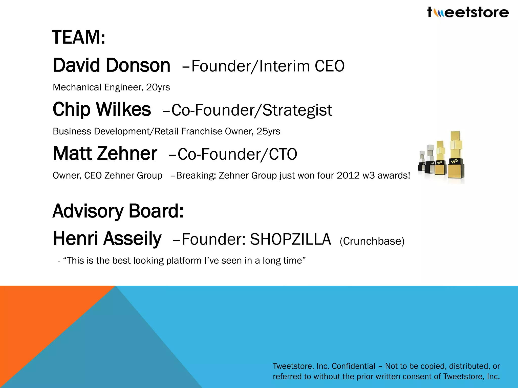 TEAM:
David Donson –Founder/Interim CEO
Mechanical Engineer, 20yrs

Chip Wilkes –Co-Founder/Strategist
Business Development/Retail Franchise Owner, 25yrs

Matt Zehner –Co-Founder/CTO
Owner, CEO Zehner Group –Breaking: Zehner Group just won four 2012 w3 awards!


Advisory Board:
Henri Asseily –Founder: SHOPZILLA                                        (Crunchbase)
 - “This is the best looking platform I’ve seen in a long time”




                                                      Tweetstore, Inc. Confidential – Not to be copied, distributed, or
                                                      referred to without the prior written consent of Tweetstore, Inc.
 