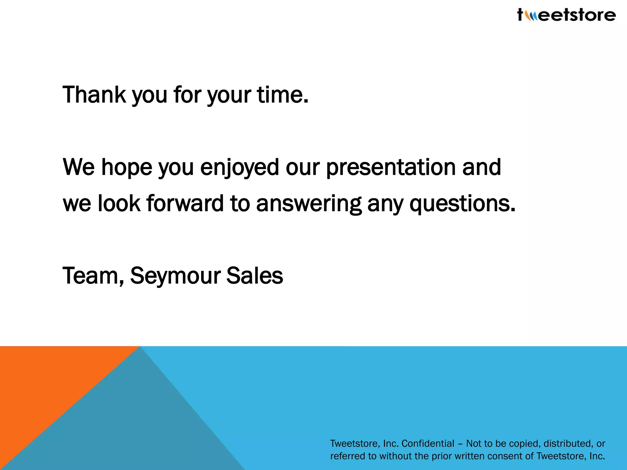Thank you for your time.

We hope you enjoyed our presentation and
we look forward to answering any questions.

Team, Seymour Sales




                           Tweetstore, Inc. Confidential – Not to be copied, distributed, or
                           referred to without the prior written consent of Tweetstore, Inc.
 