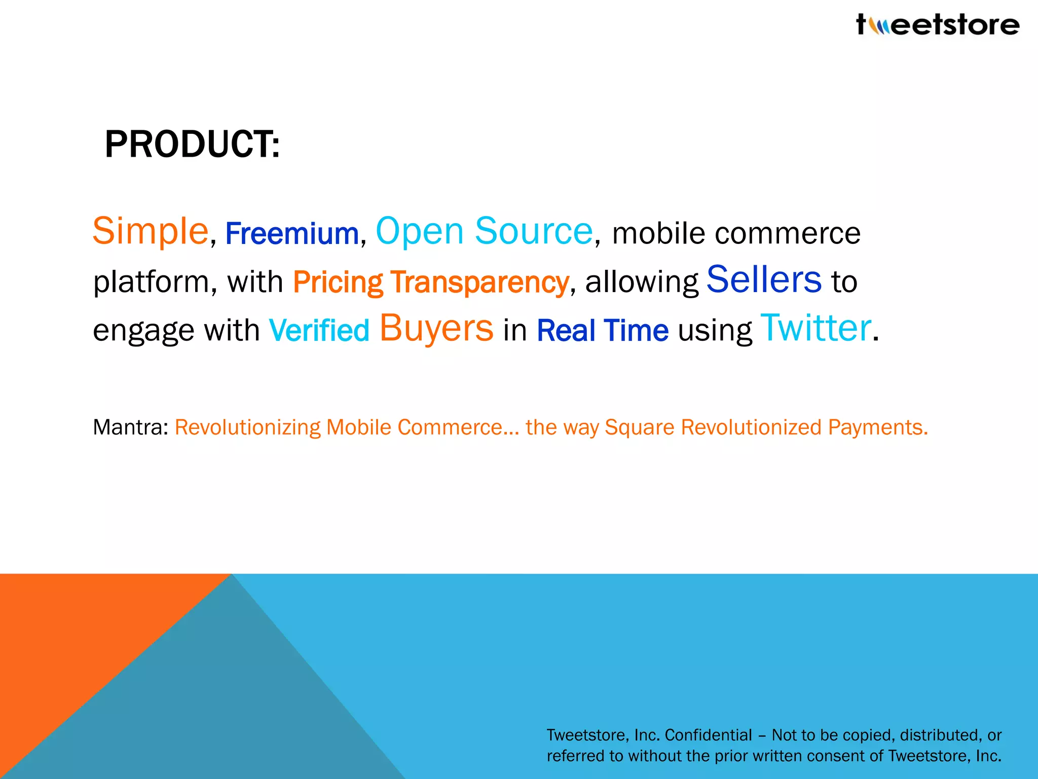 PRODUCT:

Simple, Freemium, Open Source, mobile commerce
platform, with Pricing Transparency, allowing Sellers to
engage with Verified Buyers in Real Time using Twitter.

Mantra: Revolutionizing Mobile Commerce... the way Square Revolutionized Payments.




                                            Tweetstore, Inc. Confidential – Not to be copied, distributed, or
                                            referred to without the prior written consent of Tweetstore, Inc.
 