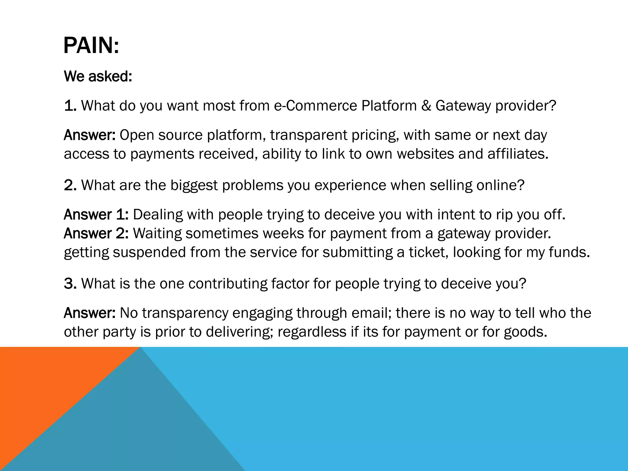 PAIN:
We asked:
1. What do you want most from e-Commerce Platform & Gateway provider?
Answer: Open source platform, transparent pricing, with same or next day
access to payments received, ability to link to own websites and affiliates.

2. What are the biggest problems you experience when selling online?
Answer 1: Dealing with people trying to deceive you with intent to rip you off.
Answer 2: Waiting sometimes weeks for payment from a gateway provider.
getting suspended from the service for submitting a ticket, looking for my funds.

3. What is the one contributing factor for people trying to deceive you?
Answer: No transparency engaging through email; there is no way to tell who the
other party is prior to delivering; regardless if its for payment or for goods.
 