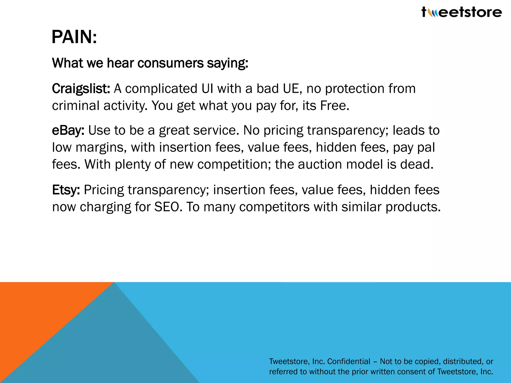 PAIN:
What we hear consumers saying:
Craigslist: A complicated UI with a bad UE, no protection from
criminal activity. You get what you pay for, its Free.
eBay: Use to be a great service. No pricing transparency; leads to
low margins, with insertion fees, value fees, hidden fees, pay pal
fees. With plenty of new competition; the auction model is dead.
Etsy: Pricing transparency; insertion fees, value fees, hidden fees
now charging for SEO. To many competitors with similar products.




                                     Tweetstore, Inc. Confidential – Not to be copied, distributed, or
                                     referred to without the prior written consent of Tweetstore, Inc.
 