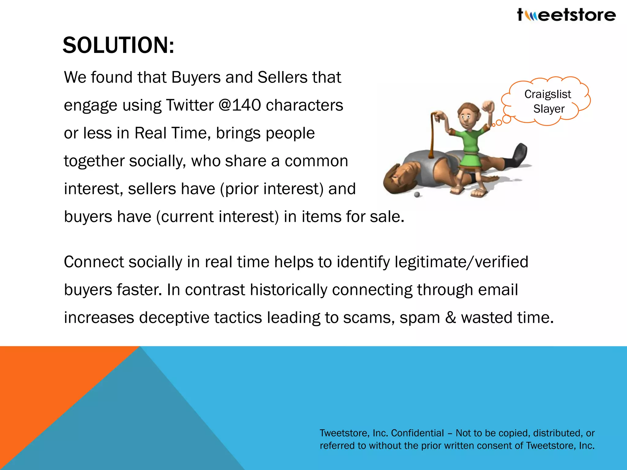 SOLUTION:
We found that Buyers and Sellers that
                                                                                      Craigslist
engage using Twitter @140 characters                                                    Slayer

or less in Real Time, brings people
together socially, who share a common
interest, sellers have (prior interest) and
buyers have (current interest) in items for sale.

Connect socially in real time helps to identify legitimate/verified
buyers faster. In contrast historically connecting through email
increases deceptive tactics leading to scams, spam & wasted time.




                                      Tweetstore, Inc. Confidential – Not to be copied, distributed, or
                                      referred to without the prior written consent of Tweetstore, Inc.
 