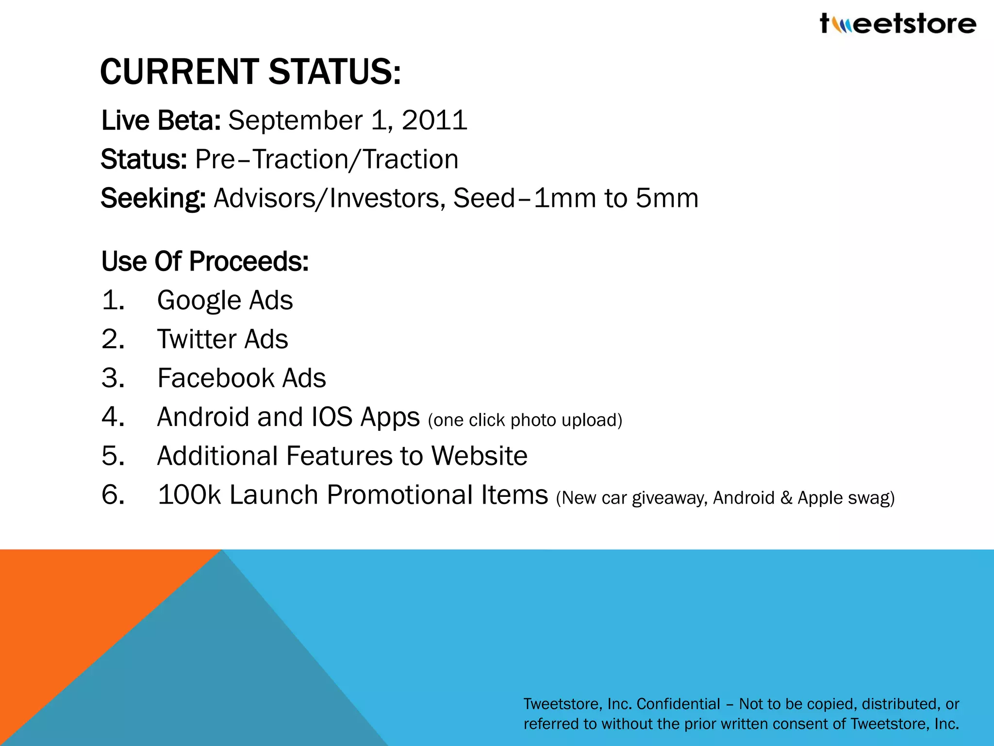 CURRENT STATUS:
Live Beta: September 1, 2011
Status: Pre–Traction/Traction
Seeking: Advisors/Investors, Seed–1mm to 5mm

Use Of Proceeds:
1. Google Ads
2. Twitter Ads
3. Facebook Ads
4. Android and IOS Apps (one click photo upload)
5. Additional Features to Website
6. 100k Launch Promotional Items (New car giveaway, Android & Apple swag)




                                      Tweetstore, Inc. Confidential – Not to be copied, distributed, or
                                      referred to without the prior written consent of Tweetstore, Inc.
 