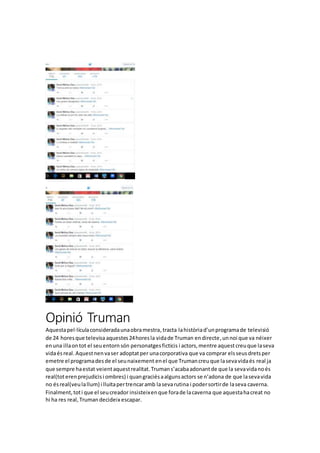 Opinió Truman
Aquestapel·lículaconsideradaunaobramestra,tracta lahistòriad’unprogramade televisió
de 24 horesque televisa aquestes24horesla vidade Truman endirecte,unnoi que va néixer
enuna illaontot el seuentornsón personatgesficticis i actors,mentre aquestcreuque laseva
vidaésreal.Aquestnenvaser adoptatper unacorporativa que va comprar elsseusdretsper
emetre el programadesde el seunaixement enel que Trumancreuque lasevavidaés real ja
que sempre haestat veientaquestrealitat.Trumans’acabaadonantde que la sevavidanoés
real(toterenprejudicisi ombres) i quangraciésaalgunsactors se n’adona de que lasevavida
no ésreal(veulallum) i lluitapertrencaramb lasevarutina i podersortirde laseva caverna.
Finalment,toti que el seucreador insisteixenque forade lacaverna que aquestahacreat no
hi ha res real,Trumandecideix escapar.
 