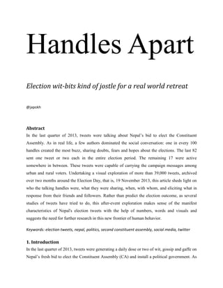 Handles Apart
Election wit-bits kind of jostle for a real world retreat
@japokh
Abstract
In the last quarter of 2013, tweets were talking about Nepal’s bid to elect the Constituent
Assembly. As in real life, a few authors dominated the social conversation: one in every 100
handles created the most buzz, sharing doubts, fears and hopes about the elections. The last 82
sent one tweet or two each in the entire election period. The remaining 17 were active
somewhere in between. These tweets were capable of carrying the campaign messages among
urban and rural voters. Undertaking a visual exploration of more than 39,000 tweets, archived
over two months around the Election Day, that is, 19 November 2013, this article sheds light on
who the talking handles were, what they were sharing, when, with whom, and eliciting what in
response from their friends and followers. Rather than predict the election outcome, as several
studies of tweets have tried to do, this after-event exploration makes sense of the manifest
characteristics of Nepal's election tweets with the help of numbers, words and visuals and
suggests the need for further research in this new frontier of human behavior.
Keywords: election tweets, nepal, politics, second constituent assembly, social media, twitter
1. Introduction
In the last quarter of 2013, tweets were generating a daily dose or two of wit, gossip and gaffe on
Nepal’s fresh bid to elect the Constituent Assembly (CA) and install a political government. As
DRAFT WORK
 