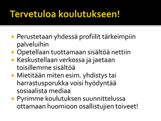  Perustetaan yhdessä profiilit tärkeimpiin
palveluihin
 Opetellaan tuottamaan sisältöä nettiin
 Keskustellaan verkossa ja jaetaan
toisillemme sisältöä
 Mietitään miten esim. yhdistys tai
harrastusporukka voisi hyödyntää
sosiaalista mediaa
 Pyrimme koulutuksen suunnittelussa
ottamaan huomioon osallistujien toiveet!
 