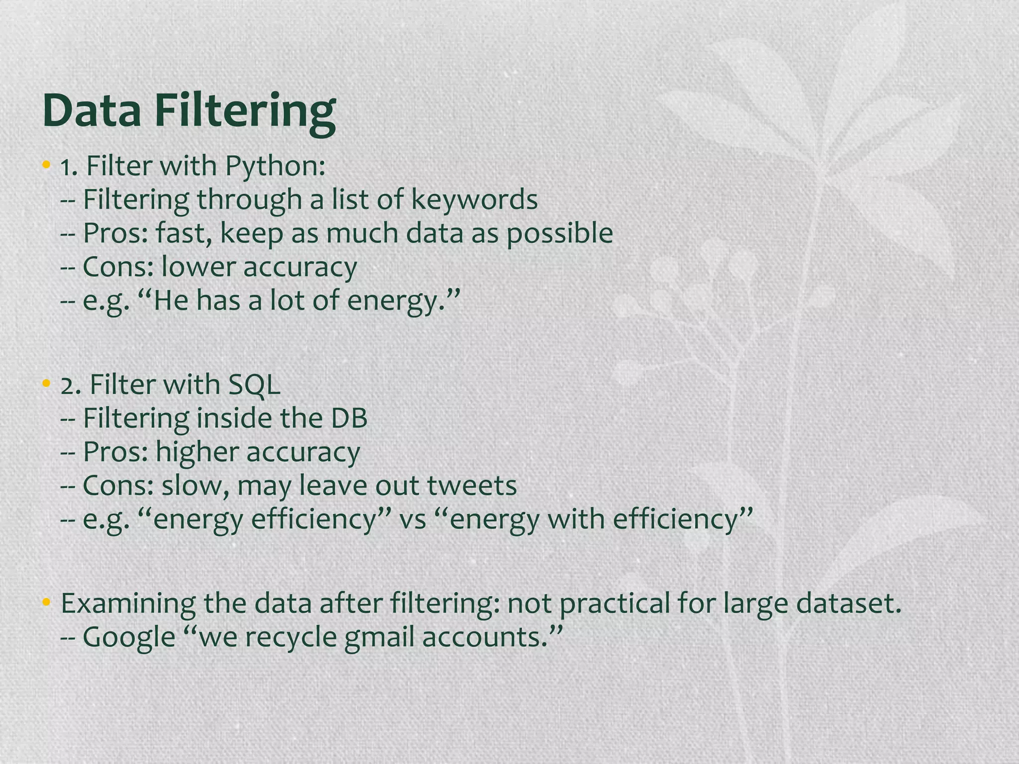 Data Filtering
• 1. Filter with Python:
-- Filtering through a list of keywords
-- Pros: fast, keep as much data as possible
-- Cons: lower accuracy
-- e.g. “He has a lot of energy.”
• 2. Filter with SQL
-- Filtering inside the DB
-- Pros: higher accuracy
-- Cons: slow, may leave out tweets
-- e.g. “energy efficiency” vs “energy with efficiency”
• Examining the data after filtering: not practical for large dataset.
-- Google “we recycle gmail accounts.”
 