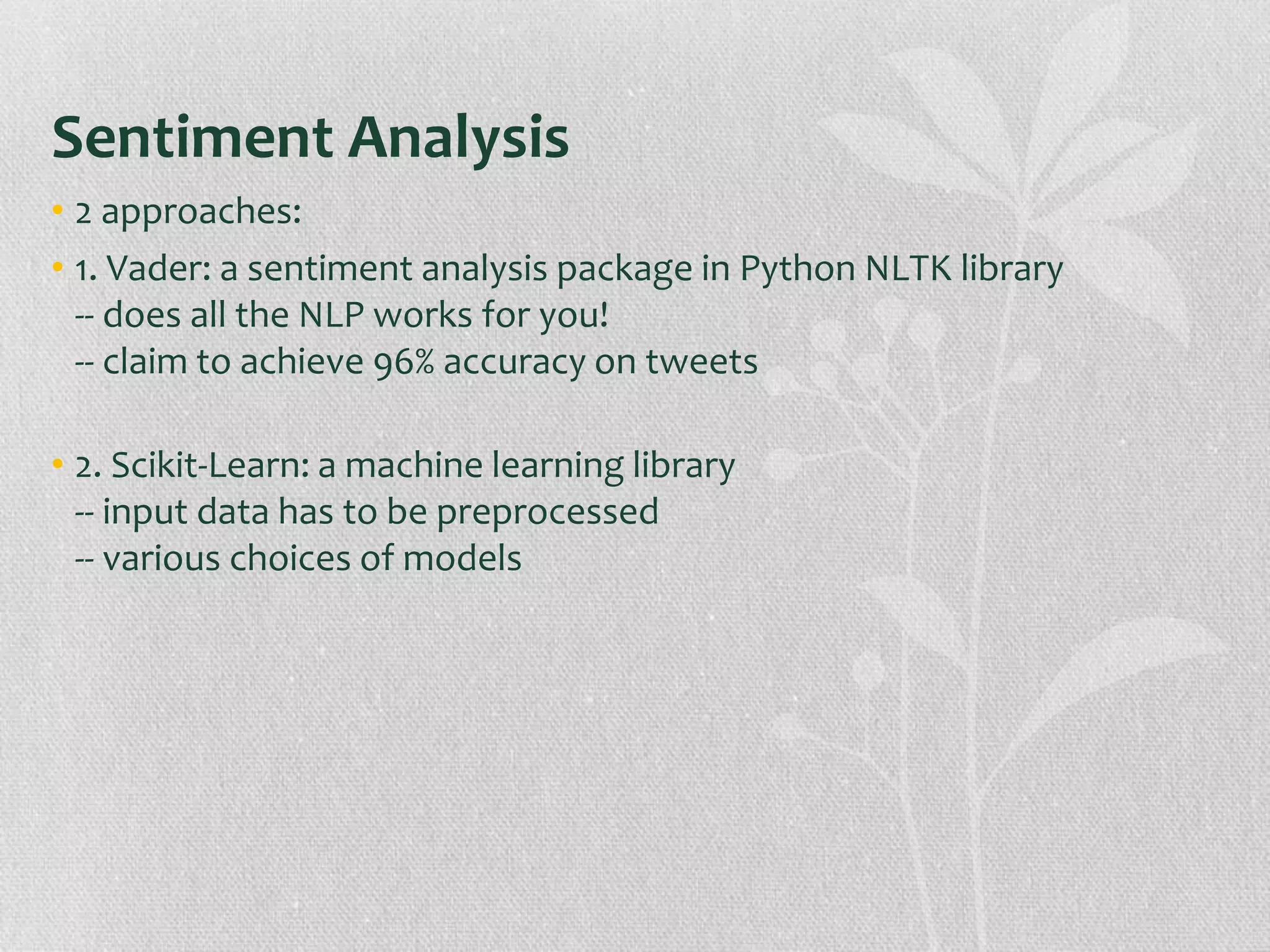 Sentiment Analysis
• 2 approaches:
• 1. Vader: a sentiment analysis package in Python NLTK library
-- does all the NLP works for you!
-- claim to achieve 96% accuracy on tweets
• 2. Scikit-Learn: a machine learning library
-- input data has to be preprocessed
-- various choices of models
 