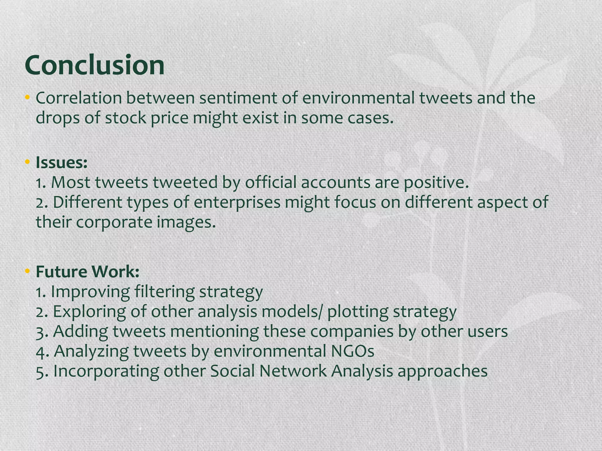 Conclusion
• Correlation between sentiment of environmental tweets and the
drops of stock price might exist in some cases.
• Issues:
1. Most tweets tweeted by official accounts are positive.
2. Different types of enterprises might focus on different aspect of
their corporate images.
• Future Work:
1. Improving filtering strategy
2. Exploring of other analysis models/ plotting strategy
3. Adding tweets mentioning these companies by other users
4. Analyzing tweets by environmental NGOs
5. Incorporating other Social Network Analysis approaches
 