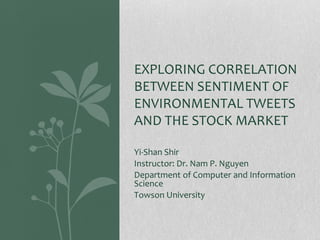 Yi-Shan Shir
Instructor: Dr. Nam P. Nguyen
Department of Computer and Information
Science
Towson University
EXPLORING CORRELATION
BETWEEN SENTIMENT OF
ENVIRONMENTAL TWEETS
AND THE STOCK MARKET
 
