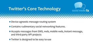 Twitter’s	
  Core	
  Technology

•Device	
  agnostic	
  message	
  routing	
  system
•Contains	
  rudimentary	
  social	
  networking	
  features.	
  
•Accepts	
  messages	
  from	
  SMS,	
  web,	
  mobile	
  web,	
  instant	
  message,	
  
   and	
  third-­‐party	
  API	
  projects

•Twitter	
  is	
  designed	
  to	
  be	
  easy	
  to-­‐use
 