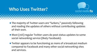 Who	
  Uses	
  Twitter?

•The	
  majority	
  of	
  Twitter	
  users	
  are	
  “lurkers,”	
  passively	
  following	
  
   and	
  reading	
  the	
  updates	
  of	
  others	
  without	
  contributing	
  updates	
  
   of	
  their	
  own.

•Most	
  (70%)	
  regular	
  Twitter	
  users	
  do	
  post	
  status	
  updates	
  to	
  some	
  
   social	
  networking	
  service	
  (likely	
  Facebook).

•Twitter	
  appears	
  to	
  be	
  functioning	
  as	
  more	
  of	
  a	
  broadcast	
  medium	
  
   compared	
  to	
  Facebook	
  and	
  many	
  other	
  social	
  networking	
  sites	
  
   and	
  services.
 