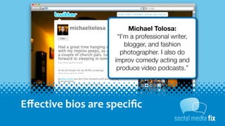 Michael Tolosa:
                           “I’m a professional writer,
                              blogger, and fashion
                            photographer. I also do
                          improv comedy acting and
                           produce video podcasts.”




Eﬀective	
  bios	
  are	
  speciﬁc
 