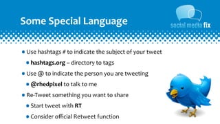 Some	
  Special	
  Language

•Use	
  hashtags	
  #	
  to	
  indicate	
  the	
  subject	
  of	
  your	
  tweet
 •hashtags.org	
  –	
  directory	
  to	
  tags
•Use	
  @	
  to	
  indicate	
  the	
  person	
  you	
  are	
  tweeting
 •@rhedpixel	
  to	
  talk	
  to	
  me
•Re-­‐Tweet	
  something	
  you	
  want	
  to	
  share
 •Start	
  tweet	
  with	
  RT
 •Consider	
  oﬃcial	
  Retweet	
  function
 