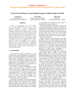 --- !!DRAFT VERSION!! ---
  This paper will be published by IEEE in the Proceedings of HICSS-43 in January, 2010.



    Tweet, Tweet, Retweet: Conversational Aspects of Retweeting on Twitter
        danah boyd                                  Scott Golder                          Gilad Lotan
     Microsoft Research                      Cornell / Microsoft Research                   Microsoft
 dmb@microsoft.com / @zephoria              sag262@cornell.edu / @redlog          giladl@microsoft.com / @gilgul

                       Abstract                              to accommodate the additional notation meant to
                                                             indicate that the message is a retweet.
    Twitter—a microblogging service that enables                 While retweeting can simply be seen as the act of
users to post messages (“tweets”) of up to 140               copying and rebroadcasting, the practice contributes to
characters—supports a variety of communicative               a conversational ecology in which conversations are
practices; participants use Twitter to converse with         composed of a public interplay of voices that give rise
individuals, groups, and the public at large, so when        to an emotional sense of shared conversational context.
conversations emerge, they are often experienced by          For this reason, some of the most visible Twitter
broader audiences than just the interlocutors. This          participants retweet others and look to be retweeted.
paper examines the practice of retweeting as a way by        This includes users of all kinds, but notably marketers,
which participants can be “in a conversation.” While         celebrities and politicians.
retweeting has become a convention inside Twitter,               Because Twitter’s structure disperses conversation
participants retweet using different styles and for          throughout a network of interconnected actors rather
diverse reasons. We highlight how authorship,                than constraining conversation within bounded spaces
attribution, and communicative fidelity are negotiated       or groups, many people may talk about a particular
in diverse ways. Using a series of case studies and          topic at once, such that others have a sense of being
empirical data, this paper maps out retweeting as a          surrounded by a conversation, despite perhaps not
conversational practice.                                     being an active contributor. The stream of messages
                                                             provided by Twitter allows individuals to be
                                                             peripherally aware without directly participating.
1. Introduction                                                  Retweeting brings new people into a particular
                                                             thread, inviting them to engage without directly
    Social media has enabled conversations to occur          addressing them. In this article, we argue that, as with
asynchronously and beyond geographic constraints, but        link-based blogging [13], retweeting can be understood
they are still typically bounded by a reasonably well-       both as a form of information diffusion and as a means
defined group of participants in some sort of shared         of participating in a diffuse conversation. Spreading
social context. Network-driven genres (e.g., social          tweets is not simply to get messages out to new
network sites, microblogging) complicate this because        audiences, but also to validate and engage with others.
people follow the conversations in the context of                The goal of this paper is to describe and map out
individuals, not topical threads. Yet, conversations still   the various conventions of retweeting, and to provide a
emerge between dyads and among groups.                       framework for examining retweeting practices. This
    On Twitter, a popular microblogging service,             serves multiple purposes. First, as Twitter and other
directed conversations usually involve use of the            technologies begin providing features to support
“@user” syntax to refer to others and address messages       practices like retweeting, it is crucial to understand the
to them; Honeycutt and Herring [9] examine this              diversity of behaviors taking place. Second, as more
conversational practice. A subset of participants also       scholars begin examining Twitter, it is important to
uses hashtags (#’s) to mark tweets topically so that         have a grounded understanding of the core practices.
others can follow conversations centering on a               Third, though Twitter is not universally adopted,
particular topic. However, a third convention, known         Twitter supports an active community with its own set
as retweeting, has yet to be analyzed.                       of unique practices that are valuable to examine.
    Structurally, retweeting is the Twitter-equivalent of        Retweeting is also an important practice to analyze
email forwarding where users post messages originally        because of the larger issues it raises concerning
posted by others. This convention has no uniform             authorship, attribution, and communicative fidelity. In
grammar, although ‘RT @user msg’ is one common               an environment where conversations are distributed
form. Because Twitter limits tweets to 140 characters,       across the network, referents are often lost as messages
messages being retweeted must frequently be modified         spread and the messages themselves often shift. What
 
